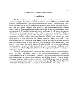 221
                       NÃO SAIBA A VOSSA MÃO ESQUERDA...

                                       A beneficência

        11. A beneficência, meus amigos, dar-vos-á nesse mundo os mais puros e suaves
deleites, as alegrias do coração, que nem o remorso, nem a indiferença perturbam. Oh!
pudésseis compreender tudo o que de grande e de agradável encerra a generosidade das almas
belas, sentimento que faz olhe a criatura as outras como olha a si mesma, e se dispa, jubilosa,
para vestir o seu irmão! Pudésseis, meus amigos, ter por única ocupação tornar felizes os
outros! Quais as festas mundanas que podereis comparar às que celebrais quando, como
representantes da Divindade, levais a alegria a essas famílias que da vida apenas conhecem as
vicissitudes e as amarguras, quando vedes nelas os semblantes macerados refulgirem
subitamente de esperança, porque, faltos de pão, os desgraçados ouviam seus filhinhos,
ignorantes de que viver é sofrer, gritando repetidamente, a chorar, estas palavras, que, como
agudo punhal, se lhes enterravam nos corações maternos: "Estou com fome!..." Oh!
compreendei quão deliciosas são as impressões que recebe aquele que vê renascer a alegria
onde, um momento antes, só havia desespero! Compreendei as obrigações que tendes para
com os vossos irmãos! Ide, ide ao encontro do infortúnio; ide em socorro, sobretudo, das
misérias ocultas, por serem as mais dolorosas! Ide, meus bem-amados, e tende em mente
estas palavras do Salvador: "Quando vestirdes a um destes pequeninos, lembrai-vos de que é
a mim que o fazeis!"
        Caridade! sublime palavra que sintetiza todas as virtudes, és tu que hás de conduzir os
povos à felicidade. Praticando-te, criarão eles para si infinitos gozos no futuro e, enquanto se
acharem exilados na Terra, tu lhes serás a consolação, o prelibar das alegrias de que fruirão
mais tarde, quando se encontrarem reunidos no seio do Deus de amor. Foste tu, virtude
divina, que me proporcionaste os únicos momentos de satisfação de que gozei na Terra. Que
os meus irmãos encarnados creiam na palavra do amigo que lhes fala, dizendo-lhes: E na
caridade que deveis procurar a paz do coração, o contentamento da alma, o remé-
 