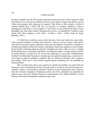 222
                                      CAPÍTULO XIII

dio para as aflições da vida. Oh! quando estiverdes a ponto de acusar a Deus, lançai um olhar
para baixo de vós; vede que de misérias a aliviar, que de pobres crianças sem família, que de
velhos sem qualquer mão amiga que os ampare e lhes feche os olhos quando a morte os
reclame! Quanto bem a fazer! Oh! não vos queixeis; ao contrário, agradecei a Deus e
prodigalizai a mancheias a vossa simpatia, o vosso amor, o vosso dinheiro por todos os que,
deserdados dos bens desse mundo, enlanguescem na dor e no insulamento! Colhereis nesse
mundo bem doces alegrias e, mais tarde... só Deus o sabe!... Adolfo, bispo de Argel.
(Bordéus, 1861.)

        12. Sede bons e caridosos: essa a chave dos céus, chave que tendes em vossas mãos.
Toda a eterna felicidade se contém neste preceito: "Amai-vos uns aos outros." Não pode a
alma elevar-se às altas regiões espirituais, senão pelo devotamento ao próximo; somente nos
arroubos da caridade encontra ela ventura e consolação. Sede bons, amparai os vossos irmãos,
deixai de lado a horrenda chaga do egoísmo. Cumprido esse dever, abrir-se-vos-á o caminho
da felicidade eterna. Ao demais, qual dentre vós ainda não sentiu o coração pulsar de júbilo,
de íntima alegria, à narrativa de um ato de bela dedicação, de uma obra verdadeiramente
caridosa? Se unicamente buscásseis a volúpia que uma ação boa proporciona, conservar-vos-
íeis sempre na senda do progresso espiritual. Não vos faltam os exemplos; rara é apenas a
boa-vontade. Notai que a vossa história guarda piedosa lembrança de uma multidão de
homens de bem.
        Não vos disse Jesus tudo o que concerne às virtudes da caridade e do amor? Por que
desprezar os seus ensinamentos divinos? Por que fechar o ouvido às suas divinas palavras, o
coração a todos os seus bondosos preceitos? Quisera eu que dispensassem mais interesse,
mais fé às leituras evangélicas. Desprezam, porém, esse livro, consideram-no repositório de
palavras ocas, uma carta fechada; deixam no esquecimento esse código admirável. Vossos
males provêm todos do abandono voluntário a que votais
 
