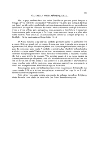225
                       NÃO SAIBA A VOSSA MÃO ESQUERDA...

        Mas, se peço, também dou e dou muito. Convido-vos para um grande banquete e
forneço a árvore onde todos vos saciareis! Vede quanto é bela, como está carregada de flores
e de frutos! Ide, ide, colhei, apanhai todos os frutos dessa magnificente árvore que se chama a
beneficência. No lugar dos ramos que lhe tirardes, atarei todas as boas ações que praticardes e
levarei a árvore a Deus, que a carregará de novo, porquanto a beneficência é inexaurível.
Acompanhai-me, pois, meus amigos, a fim de que eu vos conte entre os que se arrolam sob a
minha bandeira. Nada temais; eu vos conduzirei pelo caminho da salvação, porque sou - a
Caridade. - Cárita, martirizada em Roma. (Lião, 1861.)

        14. Várias maneiras há de fazer-se a caridade, que muitos dentre vós confundem com
a esmola. Diferença grande vai, no entanto, de uma para outra. A esmola, meus amigos, é
algumas vezes útil, porque dá alívio aos pobres; mas é quase sempre humilhante, tanto para o
que a dá, como para o que a recebe. A caridade, ao contrário, liga o benfeitor ao beneficiado e
se disfarça de tantos modos! Pode-se ser caridoso, mesmo com os parentes e com os amigos,
sendo uns indulgentes para com os outros, perdoando-se mutuamente as fraquezas, cuidando
não ferir o amor-próprio de ninguém. Vós, espíritas, podeis sê-lo na vossa maneira de
proceder para com os que não pensam como vós, induzindo os menos esclarecidos a crer, mas
sem os chocar, sem investir contra as suas convicções e, sim, atraindo-os amavelmente às
nossas reuniões, onde poderão ouvir-nos e onde saberemos descobrir nos seus corações a
brecha para neles penetrarmos. Eis aí um dos aspectos da caridade.
        Escutai agora o que é a caridade para com os pobres, os deserdados deste mundo, mas
recompensados de Deus, se aceitam sem queixumes as suas misérias, o que de vós depende.
Far-me-ei compreender por um exemplo.
        Vejo, várias vezes, cada semana, uma reunião de senhoras, havendo-as de todas as
idades. Para nós, como sabeis, são todas irmãs. Que fazem? Trabalham depressa,
 