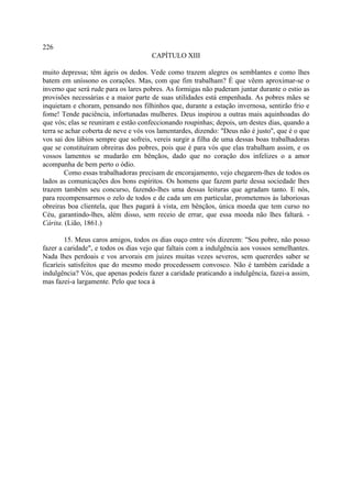 226
                                      CAPÍTULO XIII

muito depressa; têm ágeis os dedos. Vede como trazem alegres os semblantes e como lhes
batem em uníssono os corações. Mas, com que fim trabalham? É que vêem aproximar-se o
inverno que será rude para os lares pobres. As formigas não puderam juntar durante o estio as
provisões necessárias e a maior parte de suas utilidades está empenhada. As pobres mães se
inquietam e choram, pensando nos filhinhos que, durante a estação invernosa, sentirão frio e
fome! Tende paciência, infortunadas mulheres. Deus inspirou a outras mais aquinhoadas do
que vós; elas se reuniram e estão confeccionando roupinhas; depois, um destes dias, quando a
terra se achar coberta de neve e vós vos lamentardes, dizendo: "Deus não é justo'', que é o que
vos sai dos lábios sempre que sofreis, vereis surgir a filha de uma dessas boas trabalhadoras
que se constituíram obreiras dos pobres, pois que é para vós que elas trabalham assim, e os
vossos lamentos se mudarão em bênçãos, dado que no coração dos infelizes o a amor
acompanha de bem perto o ódio.
        Como essas trabalhadoras precisam de encorajamento, vejo chegarem-lhes de todos os
lados as comunicações dos bons espíritos. Os homens que fazem parte dessa sociedade lhes
trazem também seu concurso, fazendo-lhes uma dessas leituras que agradam tanto. E nós,
para recompensarmos o zelo de todos e de cada um em particular, prometemos às laboriosas
obreiras boa clientela, que lhes pagará à vista, em bênçãos, única moeda que tem curso no
Céu, garantindo-lhes, além disso, sem receio de errar, que essa moeda não lhes faltará. -
Cárita. (Lião, 1861.)

        15. Meus caros amigos, todos os dias ouço entre vós dizerem: "Sou pobre, não posso
fazer a caridade", e todos os dias vejo que faltais com a indulgência aos vossos semelhantes.
Nada lhes perdoais e vos arvorais em juizes muitas vezes severos, sem quererdes saber se
ficaríeis satisfeitos que do mesmo modo procedessem convosco. Não é também caridade a
indulgência? Vós, que apenas podeis fazer a caridade praticando a indulgência, fazei-a assim,
mas fazei-a largamente. Pelo que toca à
 