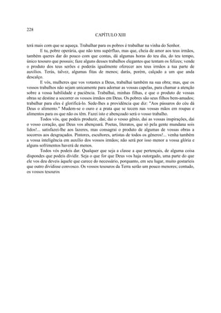 228
                                      CAPÍTULO XIII

terá mais com que se aqueça. Trabalhar para os pobres é trabalhar na vinha do Senhor.
         E tu, pobre operária, que não tens supérfluo, mas que, cheia de amor aos teus irmãos,
também queres dar do pouco com que contas, dá algumas horas do teu dia, do teu tempo,
único tesouro que possuis; faze alguns desses trabalhos elegantes que tentam os felizes; vende
o produto dos teus serões e poderás igualmente oferecer aos teus irmãos a tua parte de
auxílios. Terás, talvez, algumas fitas de menos; darás, porém, calçado a um que anda
descalço.
         E vós, mulheres que vos votastes a Deus, trabalhai também na sua obra; mas, que os
vossos trabalhos não sejam unicamente para adornar as vossas capelas, para chamar a atenção
sobre a vossa habilidade e paciência. Trabalhai, minhas filhas, e que o produto de vossas
obras se destine a socorrer os vossos irmãos em Deus. Os pobres são seus filhos bem-amados;
trabalhar para eles é glorificá-lo. Sede-lhes a providência que diz: "Aos pássaros do céu dá
Deus o alimento." Mudem-se o ouro e a prata que se tecem nas vossas mãos em roupas e
alimentos para os que não os têm. Fazei isto e abençoado será o vosso trabalho.
         Todos vós, que podeis produzir, dai; dai o vosso gênio, dai as vossas inspirações, dai
o vosso coração, que Deus vos abençoará. Poetas, literatos, que só pela gente mundana sois
lidos!... satisfazei-lhe aos lazeres, mas consagrai o produto de algumas de vossas obras a
socorros aos desgraçados. Pintores, escultores, artistas de todos os gêneros!... venha também
a vossa inteligência em auxílio dos vossos irmãos; não será por isso menor a vossa glória e
alguns sofrimentos haverá de menos.
         Todos vós podeis dar. Qualquer que seja a classe a que pertençais, de alguma coisa
dispondes que podeis dividir. Seja o que for que Deus vos haja outorgado, uma parte do que
ele vos deu deveis àquele que carece do necessário, porquanto, em seu lugar, muito gostaríeis
que outro dividisse convosco. Os vossos tesouros da Terra serão um pouco menores; contudo,
os vossos tesouros
 