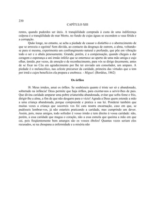 230
                                     CAPÍTULO XIII

rentes, quando puderdes ser úteis. A tranqüilidade comprada à custa de uma indiferença
culposa é a tranqüilidade do mar Morto, no fundo de cujas águas se escondem a vasa fétida e
a corrupção.
        Quão longe, no entanto, se acha a piedade de causar o distúrbio e o aborrecimento de
que se arreceia o egoísta! Sem dúvida, ao contacto da desgraça de outrem, a alma, voltando-
se para si mesma, experimenta um confrangimento natural e profundo, que põe em vibração
todo o ser e o abala penosamente. Grande, porém, é a compensação, quando chegais a dar
coragem e esperança a uni irmão infeliz que se enternece ao aperto de uma mão amiga e cujo
olhar, úmido, por vezes, de emoção e de reconhecimento, para vós se dirige docemente, antes
de se fixar no Céu em agradecimento por lhe ter enviado um consolador, um amparo. A
piedade é o melancólico, nas celeste precursor da caridade, primeira das virtudes que a tem
por irmã e cujos benefícios ela prepara e enobrece. - Miguel. (Bordéus, 1862)

                                        Os órfãos

         l8. Meus irmãos, amai os órfãos. Se soubésseis quanto é triste ser só e abandonado,
sobretudo na infância! Deus permite que haja órfãos, para exortar-nos a servir-lhes de pais.
Que divina caridade amparar uma pobre criaturinha abandonada, evitar que sofra fome e frio,
dirigir-lhe a alma, a fim de que não desgarre para o vício! Agrada a Deus quem estende a mão
a uma criança abandonada, porque compreende e pratica a sua lei. Ponderai também que
muitas vezes a criança que socorreis vos foi cara noutra encarnação, caso em que, se
pudésseis lembrar-vos, já não estaríeis praticando a caridade, mas cumprindo um dever.
Assim, pois, meus amigos, todo sofredor é vosso irmão e tem direito à vossa caridade: não,
porém, a essa caridade que magoa o coração, não a essa esmola que queima a mão em que
cai, pois freqüentemente bem amargos são os vossos óbolos! Quantas vezes seriam eles
recusados, se na choupana a enfermidade e a miséria não
 
