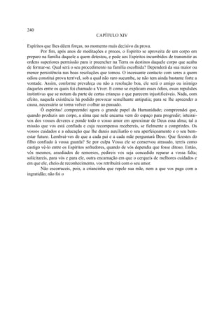 240
                                      CAPÍTULO XIV

Espíritos que lhes dêem forças, no momento mais decisivo da prova.
        Por fim, após anos de meditações e preces, o Espírito se aproveita de um corpo em
preparo na família daquele a quem detestou, e pede aos Espíritos incumbidos de transmitir as
ordens superiores permissão para ir preencher na Terra os destinos daquele corpo que acaba
de formar-se. Qual será o seu procedimento na família escolhida? Dependerá da sua maior ou
menor persistência nas boas resoluções que tomou. O incessante contacto com seres a quem
odiou constitui prova terrível, sob a qual não raro sucumbe, se não tem ainda bastante forte a
vontade. Assim, conforme prevaleça ou não a resolução boa, ele será o amigo ou inimigo
daqueles entre os quais foi chamado a Viver. E como se explicam esses ódios, essas repulsões
instintivas que se notam da parte de certas crianças e que parecem injustificáveis. Nada, com
efeito, naquela existência há podido provocar semelhante antipatia; para se lhe apreender a
causa, necessário se torna volver o olhar ao passado.
        Ó espíritas! compreendei agora o grande papel da Humanidade; compreendei que,
quando produzis um corpo, a alma que nele encarna vem do espaço para progredir; inteirai-
vos dos vossos deveres e ponde todo o vosso amor em aproximar de Deus essa alma; tal a
missão que vos está confiada e cuja recompensa recebereis, se fielmente a comprirdes. Os
vossos cuidados e a educação que lhe dareis auxiliarão o seu aperfeiçoamento e o seu bem-
estar futuro. Lembrai-vos de que a cada pai e a cada mãe perguntará Deus: Que fizestes do
filho confiado à vossa guarda? Se por culpa Vossa ele se conservou atrasado, tereis como
castigo vê-lo entre os Espíritos sofredores, quando de vós dependia que fosse ditoso. Então,
vós mesmos, assediados de remorsos, pedireis vos seja concedido reparar a vossa falta;
solicitareis, para vós e para ele, outra encarnação em que o cerqueis de melhores cuidados e
em que ele, cheio de reconhecimento, vos retribuirá com o seu amor.
        Não escorraceis, pois, a criancinha que repele sua mãe, nem a que vos paga com a
ingratidão; não foi o
 