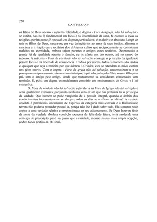 250
                                     CAPÍTULO XV

os filhos de Deus acesso à suprema felicidade, o dogma - Fora da Igreja, não há salvação -
se estriba, não na fé fundamental em Deus e na imortalidade da alma, fé comum a todas as
religiões, porém numa fé especial, em dogmas particulares; é exclusivo e absoluto. Longe de
unir os filhos de Deus, separa-os; em vez de incitá-los ao amor de seus irmãos, alimenta e
sanciona a irritação entre sectários dos diferentes cultos que reciprocamente se consideram
malditos na eternidade, embora sejam parentes e amigos esses sectários. Desprezando a
grande lei de igualdade perante o túmulo, ele os afasta uns dos outros, até no campo do
repouso. A máxima - Fora da caridade não há salvação consagra o princípio da igualdade
perante Deus e da liberdade de consciência. Tendo-a por norma, todos os homens são irmãos
e, qualquer que seja a maneira por que adorem o Criador, eles se estendem as mãos e oram
uns pelos outros. Com o dogma - Fora da Igreja não há salvação, anatematizam-se e se
perseguem reciprocamente, vivem como inimigos; o pai não pede pelo filho, nem o filho pelo
pai, nem o amigo pelo amigo, desde que mutuamente se consideram condenados sem
remissão. É, pois, um dogma essencialmente contrário aos ensinamentos do Cristo e à lei
evangélica.
        9. Fora da verdade não há salvação eqüivaleria ao Fora da Igreja não há salvação e
seria igualmente exclusivo, porquanto nenhuma seita existe que não pretenda ter o privilégio
da verdade. Que homem se pode vangloriar de a possuir integral, quando o âmbito dos
conhecimentos incessantemente se alarga e todos os dias se retificam as idéias? A verdade
absoluta é patrimônio unicamente de Espíritos da categoria mais elevada e a Humanidade
terrena não poderia pretender possuí-la, porque não lhe é dado saber tudo. Ela somente pode
aspirar a uma verdade relativa e proporcionada ao seu adiantamento. Se Deus houvera feito
da posse da verdade absoluta condição expressa da felicidade futura, teria proferido uma
sentença de proscrição geral, ao passo que a caridade, mesmo na sua mais ampla acepção,
podem todos praticá-la. O Espiri-
 