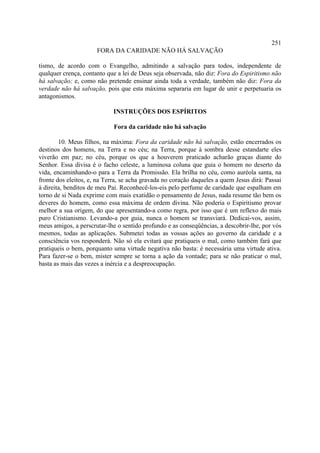 251
                      FORA DA CARIDADE NÃO HÁ SALVAÇÃO

tismo, de acordo com o Evangelho, admitindo a salvação para todos, independente de
qualquer crença, contanto que a lei de Deus seja observada, não diz: Fora do Espiritismo não
há salvação; e, como não pretende ensinar ainda toda a verdade, também não diz: Fora da
verdade não há salvação, pois que esta máxima separaria em lugar de unir e perpetuaria os
antagonismos.

                            INSTRUÇÕES DOS ESPÍRITOS

                             Fora da caridade não há salvação

        10. Meus filhos, na máxima: Fora da caridade não há salvação, estão encerrados os
destinos dos homens, na Terra e no céu; na Terra, porque à sombra desse estandarte eles
viverão em paz; no céu, porque os que a houverem praticado acharão graças diante do
Senhor. Essa divisa é o facho celeste, a luminosa coluna que guia o homem no deserto da
vida, encaminhando-o para a Terra da Promissão. Ela brilha no céu, como auréola santa, na
fronte dos eleitos, e, na Terra, se acha gravada no coração daqueles a quem Jesus dirá: Passai
à direita, benditos de meu Pai. Reconhecê-los-eis pelo perfume de caridade que espalham em
torno de si Nada exprime com mais exatidão o pensamento de Jesus, nada resume tão bem os
deveres do homem, como essa máxima de ordem divina. Não poderia o Espiritismo provar
melhor a sua origem, do que apresentando-a como regra, por isso que é um reflexo do mais
puro Cristianismo. Levando-a por guia, nunca o homem se transviará. Dedicai-vos, assim,
meus amigos, a perscrutar-lhe o sentido profundo e as conseqüências, a descobrir-lhe, por vós
mesmos, todas as aplicações. Submetei todas as vossas ações ao governo da caridade e a
consciência vos responderá. Não só ela evitará que pratiqueis o mal, como também fará que
pratiqueis o bem, porquanto uma virtude negativa não basta: é necessária uma virtude ativa.
Para fazer-se o bem, mister sempre se torna a ação da vontade; para se não praticar o mal,
basta as mais das vezes a inércia e a despreocupação.
 