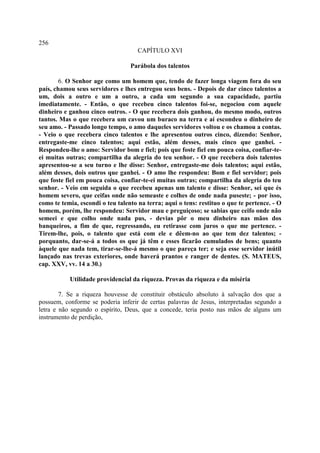256
                                     CAPÍTULO XVI

                                  Parábola dos talentos

        6. O Senhor age como um homem que, tendo de fazer longa viagem fora do seu
país, chamou seus servidores e lhes entregou seus bens. - Depois de dar cinco talentos a
um, dois a outro e um a outro, a cada um segundo a sua capacidade, partiu
imediatamente. - Então, o que recebeu cinco talentos foi-se, negociou com aquele
dinheiro e ganhou cinco outros. - O que recebera dois ganhou, do mesmo modo, outros
tantos. Mas o que recebera um cavou um buraco na terra e aí escondeu o dinheiro de
seu amo. - Passado longo tempo, o amo daqueles servidores voltou e os chamou a contas.
- Veio o que recebera cinco talentos e lhe apresentou outros cinco, dizendo: Senhor,
entregaste-me cinco talentos; aqui estão, além desses, mais cinco que ganhei. -
Respondeu-lhe o amo: Servidor bom e fiel; pois que foste fiel em pouca coisa, confiar-te-
ei muitas outras; compartilha da alegria do teu senhor. - O que recebera dois talentos
apresentou-se a seu turno e lhe disse: Senhor, entregaste-me dois talentos; aqui estão,
além desses, dois outros que ganhei. - O amo lhe respondeu: Bom e fiel servidor; pois
que foste fiel em pouca coisa, confiar-te-ei muitas outras; compartilha da alegria do teu
senhor. - Veio em seguida o que recebeu apenas um talento e disse: Senhor, sei que és
homem severo, que ceifas onde não semeaste e colhes de onde nada puseste; - por isso,
como te temia, escondi o teu talento na terra; aqui o tens: restituo o que te pertence. - O
homem, porém, lhe respondeu: Servidor mau e preguiçoso; se sabias que ceifo onde não
semeei e que colho onde nada pus, - devias pôr o meu dinheiro nas mãos dos
banqueiros, a fim de que, regressando, eu retirasse com juros o que me pertence. -
Tirem-lhe, pois, o talento que está com ele e dêem-no ao que tem dez talentos; -
porquanto, dar-se-á a todos os que já têm e esses ficarão cumulados de bens; quanto
àquele que nada tem, tirar-se-lhe-á mesmo o que pareça ter; e seja esse servidor inútil
lançado nas trevas exteriores, onde haverá prantos e ranger de dentes. (S. MATEUS,
cap. XXV, vv. 14 a 30.)

           Utilidade providencial da riqueza. Provas da riqueza e da miséria

        7. Se a riqueza houvesse de constituir obstáculo absoluto à salvação dos que a
possuem, conforme se poderia inferir de certas palavras de Jesus, interpretadas segundo a
letra e não segundo o espírito, Deus, que a concede, teria posto nas mãos de alguns um
instrumento de perdição,
 