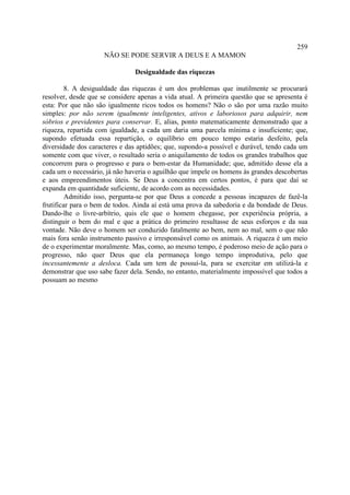 259
                     NÃO SE PODE SERVIR A DEUS E A MAMON

                               Desigualdade das riquezas

         8. A desigualdade das riquezas é um dos problemas que inutilmente se procurará
resolver, desde que se considere apenas a vida atual. A primeira questão que se apresenta é
esta: Por que não são igualmente ricos todos os homens? Não o são por uma razão muito
simples: por não serem igualmente inteligentes, ativos e laboriosos para adquirir, nem
sóbrios e previdentes para conservar. E, alias, ponto matematicamente demonstrado que a
riqueza, repartida com igualdade, a cada um daria uma parcela mínima e insuficiente; que,
supondo efetuada essa repartição, o equilíbrio em pouco tempo estaria desfeito, pela
diversidade dos caracteres e das aptidões; que, supondo-a possível e durável, tendo cada um
somente com que viver, o resultado seria o aniquilamento de todos os grandes trabalhos que
concorrem para o progresso e para o bem-estar da Humanidade; que, admitido desse ela a
cada um o necessário, já não haveria o aguilhão que impele os homens às grandes descobertas
e aos empreendimentos úteis. Se Deus a concentra em certos pontos, é para que daí se
expanda em quantidade suficiente, de acordo com as necessidades.
         Admitido isso, pergunta-se por que Deus a concede a pessoas incapazes de fazê-la
frutificar para o bem de todos. Ainda aí está uma prova da sabedoria e da bondade de Deus.
Dando-lhe o livre-arbítrio, quis ele que o homem chegasse, por experiência própria, a
distinguir o bem do mal e que a prática do primeiro resultasse de seus esforços e da sua
vontade. Não deve o homem ser conduzido fatalmente ao bem, nem ao mal, sem o que não
mais fora senão instrumento passivo e irresponsável como os animais. A riqueza é um meio
de o experimentar moralmente. Mas, como, ao mesmo tempo, é poderoso meio de ação para o
progresso, não quer Deus que ela permaneça longo tempo improdutiva, pelo que
incessantemente a desloca. Cada um tem de possuí-la, para se exercitar em utilizá-la e
demonstrar que uso sabe fazer dela. Sendo, no entanto, materialmente impossível que todos a
possuam ao mesmo
 