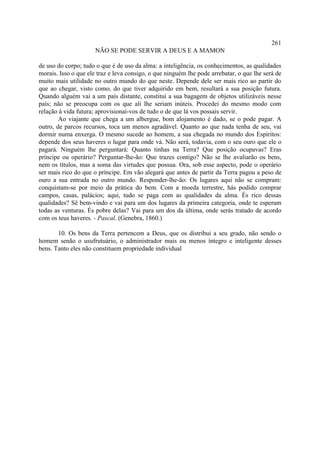 261
                      NÃO SE PODE SERVIR A DEUS E A MAMON

de uso do corpo; tudo o que é de uso da alma: a inteligência, os conhecimentos, as qualidades
morais. Isso o que ele traz e leva consigo, o que ninguém lhe pode arrebatar, o que lhe será de
muito mais utilidade no outro mundo do que neste. Depende dele ser mais rico ao partir do
que ao chegar, visto como, do que tiver adquirido em bem, resultará a sua posição futura.
Quando alguém vai a um país distante, constitui a sua bagagem de objetos utilizáveis nesse
país; não se preocupa com os que ali lhe seriam inúteis. Procedei do mesmo modo com
relação à vida futura; aprovisionai-vos de tudo o de que lá vos possais servir.
        Ao viajante que chega a um albergue, bom alojamento é dado, se o pode pagar. A
outro, de parcos recursos, toca um menos agradável. Quanto ao que nada tenha de seu, vai
dormir numa enxerga. O mesmo sucede ao homem, a sua chegada no mundo dos Espíritos:
depende dos seus haveres o lugar para onde vá. Não será, todavia, com o seu ouro que ele o
pagará. Ninguém lhe perguntará: Quanto tinhas na Terra? Que posição ocupavas? Eras
príncipe ou operário? Perguntar-lhe-ão: Que trazes contigo? Não se lhe avaliarão os bens,
nem os títulos, mas a soma das virtudes que possua. Ora, sob esse aspecto, pode o operário
ser mais rico do que o príncipe. Em vão alegará que antes de partir da Terra pagou a peso de
ouro a sua entrada no outro mundo. Responder-lhe-ão: Os lugares aqui não se compram:
conquistam-se por meio da prática do bem. Com a moeda terrestre, hás podido comprar
campos, casas, palácios; aqui, tudo se paga com as qualidades da alma. És rico dessas
qualidades? Sê bem-vindo e vai para um dos lugares da primeira categoria, onde te esperam
todas as venturas. És pobre delas? Vai para um dos da última, onde serás tratado de acordo
com os teus haveres. - Pascal. (Genebra, 1860.)

       10. Os bens da Terra pertencem a Deus, que os distribui a seu grado, não sendo o
homem senão o usufrutuário, o administrador mais ou menos íntegro e inteligente desses
bens. Tanto eles não constituem propriedade individual
 