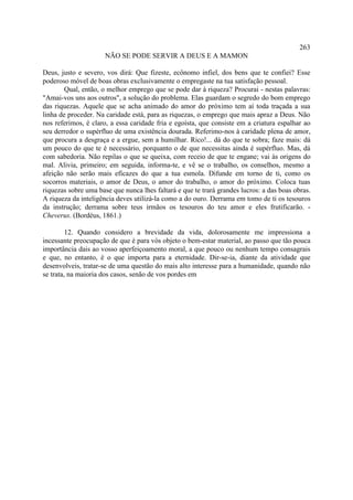 263
                      NÃO SE PODE SERVIR A DEUS E A MAMON

Deus, justo e severo, vos dirá: Que fizeste, ecônomo infiel, dos bens que te confiei? Esse
poderoso móvel de boas obras exclusivamente o empregaste na tua satisfação pessoal.
        Qual, então, o melhor emprego que se pode dar à riqueza? Procurai - nestas palavras:
"Amai-vos uns aos outros", a solução do problema. Elas guardam o segredo do bom emprego
das riquezas. Aquele que se acha animado do amor do próximo tem aí toda traçada a sua
linha de proceder. Na caridade está, para as riquezas, o emprego que mais apraz a Deus. Não
nos referimos, é claro, a essa caridade fria e egoísta, que consiste em a criatura espalhar ao
seu derredor o supérfluo de uma existência dourada. Referimo-nos à caridade plena de amor,
que procura a desgraça e a ergue, sem a humilhar. Rico!... dá do que te sobra; faze mais: dá
um pouco do que te é necessário, porquanto o de que necessitas ainda é supérfluo. Mas, dá
com sabedoria. Não repilas o que se queixa, com receio de que te engane; vai às origens do
mal. Alivia, primeiro; em seguida, informa-te, e vê se o trabalho, os conselhos, mesmo a
afeição não serão mais eficazes do que a tua esmola. Difunde em torno de ti, como os
socorros materiais, o amor de Deus, o amor do trabalho, o amor do próximo. Coloca tuas
riquezas sobre uma base que nunca lhes faltará e que te trará grandes lucros: a das boas obras.
A riqueza da inteligência deves utilizá-la como a do ouro. Derrama em tomo de ti os tesouros
da instrução; derrama sobre teus irmãos os tesouros do teu amor e eles frutificarão. -
Cheverus. (Bordéus, 1861.)

         12. Quando considero a brevidade da vida, dolorosamente me impressiona a
incessante preocupação de que é para vós objeto o bem-estar material, ao passo que tão pouca
importância dais ao vosso aperfeiçoamento moral, a que pouco ou nenhum tempo consagrais
e que, no entanto, é o que importa para a eternidade. Dir-se-ia, diante da atividade que
desenvolveis, tratar-se de uma questão do mais alto interesse para a humanidade, quando não
se trata, na maioria dos casos, senão de vos pordes em
 