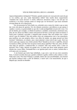 267
                      NÃO SE PODE SERVIR A DEUS E A MAMON

riqueza dispensadores inteligentes? Portanto, quando somente em vosso proveito usais do que
se vos confiou, que sois, senão depositários infiéis? Que resulta desse esquecimento
voluntário dos vossos deveres? A morte, inflexível, inexorável, rasga o véu sob que vos
ocultáveis e vos força a prestar contas ao Amigo que vos favorecera e que nesse momento
enverga diante de vós a toga de juiz.
        Em vão procurais na Terra iludir-vos, colorindo com o nome de virtude o que as mais
das vezes não passa de egoísmo. Em vão chamais economia e previdência ao que apenas é
cupidez e avareza, ou generosidade ao que não é senão prodigalidade em proveito vosso. Um
pai de família, por exemplo, se abstém de praticar a caridade, economizará, amontoará ouro,
para, diz ele, deixar aos filhos a maior soma possível de bens e evitar que caiam na miséria. E
muito justo e paternal, convenho, e ninguém pode censurar. Mas será sempre esse o único
móvel a que ele obedece? Não será muitas vezes um compromisso com a sua consciência,
para justificar, aos seus próprios olhos e aos olhos do mundo, seu apego pessoal aos bens
terrenais? Admitamos, no entanto, seja o amor paternal o único móvel que o guie. Será isso
motivo para que esqueça seus irmãos perante Deus? Quando já ele tem o supérfluo, deixará
na miséria os filhos, por lhes ficar um pouco menos desse supérfluo? Não será, antes, dar-lhes
uma lição de egoísmo e endurecer-lhes os corações? Não será estiolar neles o amor ao
próximo? Pais e mães, laborais em grande erro, se credes que desse modo granjeais maior
afeição dos vossos filhos. Ensinando-lhes a ser egoístas para com os outros, ensinais-lhes a
sê-lo para com vos mesmos.
        A um homem que muito haja trabalhado, e que com o suor de seu rosto acumulou
bens, é comum ouvirdes dizer que, quando o dinheiro é ganho, melhor se lhe conhece o valor.
Nada mais exato. Pois bem! Pratique a caridade, dentro das suas possibilidades, esse homem
que declara conhecer todo o valor do dinheiro, e maior será o seu merecimento, do que o
daquele que, nascido na abundân-
 