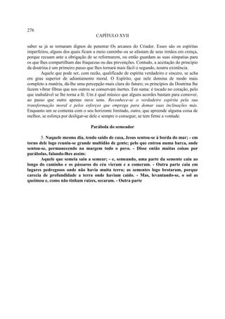 276
                                     CAPÍTULO XVII

saber se já se tornaram dignos de penetrar Os arcanos do Criador. Esses são os espíritas
imperfeitos, alguns dos quais ficam a meio caminho ou se afastam de seus irmãos em crença,
porque recuam ante a obrigação de se reformarem, ou então guardam as suas simpatias para
os que lhes compartilham das fraquezas ou das prevenções. Contudo, a aceitação do princípio
da doutrina é um primeiro passo que lhes tornará mais fácil o segundo, noutra existência.
        Aquele que pode ser, com razão, qualificado de espírita verdadeiro e sincero, se acha
em grau superior de adiantamento moral. O Espírito, que nele domina de modo mais
completo a matéria, dá-lhe uma percepção mais clara do futuro; os princípios da Doutrina lhe
fazem vibrar fibras que nos outros se conservam inertes. Em suma: é tocado no coração, pelo
que inabalável se lhe torna a fé. Um é qual músico que alguns acordes bastam para comover,
ao passo que outro apenas ouve sons. Reconhece-se o verdadeiro espírita pela sua
transformação moral e pelos esforços que emprega para domar suas inclinações más.
Enquanto um se contenta com o seu horizonte limitado, outro, que apreende alguma coisa de
melhor, se esforça por desligar-se dele e sempre o consegue, se tem firme a vontade.

                                  Parábola do semeador

       5. Naquele mesmo dia, tendo saído de casa, Jesus sentou-se à borda do mar; - em
torno dele logo reuniu-se grande multidão de gente; pelo que entrou numa barca, onde
sentou-se, permanecendo na margem todo o povo. - Disse então muitas coisas por
parábolas, falando-lhes assim:
       Aquele que semeia saiu a semear; - e, semeando, uma parte da semente caiu ao
longo do caminho e os pássaros do céu vieram e a comeram. - Outra parte caiu em
lugares pedregosos onde não havia muita terra; as sementes logo brotaram, porque
carecia de profundidade a terra onde haviam caído. - Mas, levantando-se, o sol as
queimou e, como não tinham raízes, secaram. - Outra parte
 