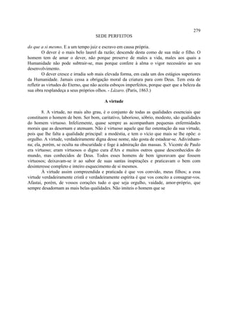 279
                                     SEDE PERFEITOS

do que a si mesmo. E a um tempo juiz e escravo em causa própria.
         O dever é o mais belo laurel da razão; descende desta como de sua mãe o filho. O
homem tem de amar o dever, não porque preserve de males a vida, males aos quais a
Humanidade não pode subtrair-se, mas porque confere à alma o vigor necessário ao seu
desenvolvimento.
         O dever cresce e irradia sob mais elevada forma, em cada um dos estágios superiores
da Humanidade. Jamais cessa a obrigação moral da criatura para com Deus. Tem esta de
refletir as virtudes do Eterno, que não aceita esboços imperfeitos, porque quer que a beleza da
sua obra resplandeça a seus próprios olhos. - Lázaro. (Paris, 1863.)

                                          A virtude

        8. A virtude, no mais alto grau, é o conjunto de todas as qualidades essenciais que
constituem o homem de bem. Ser bom, caritativo, laborioso, sóbrio, modesto, são qualidades
do homem virtuoso. Infelizmente, quase sempre as acompanham pequenas enfermidades
morais que as desornam e atenuam. Não é virtuoso aquele que faz ostentação da sua virtude,
pois que lhe falta a qualidade principal: a modéstia, e tem o vício que mais se lhe opõe: o
orgulho. A virtude, verdadeiramente digna desse nome, não gosta de estadear-se. Adivinham-
na; ela, porém, se oculta na obscuridade e foge à admiração das massas. S. Vicente de Paulo
era virtuoso; eram virtuosos o digno cura d'Ars e muitos outros quase desconhecidos do
mundo, mas conhecidos de Deus. Todos esses homens de bem ignoravam que fossem
virtuosos; deixavam-se ir ao sabor de suas santas inspirações e praticavam o bem com
desinteresse completo e inteiro esquecimento de si mesmos.
        À virtude assim compreendida e praticada é que vos convido, meus filhos; a essa
virtude verdadeiramente cristã e verdadeiramente espírita é que vos concito a consagrar-vos.
Afastai, porém, de vossos corações tudo o que seja orgulho, vaidade, amor-próprio, que
sempre desadornam as mais belas qualidades. Não imiteis o homem que se
 