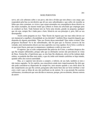 281
                                     SEDE PERFEITOS

servo, até a do soberano sobre o seu povo, não deve olvidar que tem almas a seu cargo; que
responderá pela boa ou má diretriz que dê aos seus subordinados e que sobre ele recairão as
faltas que estes cometam, os vícios a que sejam arrastados em conseqüência dessa diretriz ou
dos maus exemplos, do mesmo modo que colherá os frutos da solicitude que empregar para
os conduzir ao bem. Todo homem tem na Terra uma missão, grande ou pequena; qualquer
que ela seja, sempre lhe é dada para o bem; falseá-la em seu princípio é, pois, falir ao seu
desempenho.
        Assim como pergunta ao rico: "Que fizeste da riqueza que nas tuas mãos devera ser
um manancial a espalhar a fecundidade ao teu derredor", também Deus inquirirá daquele que
disponha de alguma autoridade: "Que uso fizeste dessa autoridade? Que males evitaste? Que
progresso facultaste? Se te dei subordinados, não foi para que os fizesses escravos da tua
vontade, nem instrumentos dóceis aos teus caprichos ou à tua cupidez; fiz-te forte e confiei-te
os que eram fracos, para que os amparasses e ajudasses a subir ao meu seio."
        O superior, que se ache compenetrado das palavras do Cristo, a nenhum despreza dos
que lhe estejam submetidos, porque sabe que as distinções sociais não prevalecem às vistas
de Deus. Ensina-lhe o Espiritismo que, se eles hoje lhe obedecem, talvez já lhe tenham dado
ordens, ou poderão dar-lhas mais tarde, e que ele então será tratado conforme os haja tratado,
quando sobre eles exercia autoridade.
        Mas, se o superior tem deveres a cumprir, o inferior, de seu lado, também os tem e
não menos sagrados. Se for espírita, sua consciência ainda mais imperiosamente lhe dirá que
não pode considerar-se dispensado de cumpri-los, nem mesmo quando o seu chefe deixe de
dar cumprimento aos que lhe correm, porquanto sabe muito bem não ser lícito retribuir o mal
com o mal e que as faltas de uns não justificam as de outrem. Se a sua posição lhe acarreta
sofrimentos, reconhecerá que sem dúvida os mereceu, porque, provavelmente, abusou outrora
da autori-
 