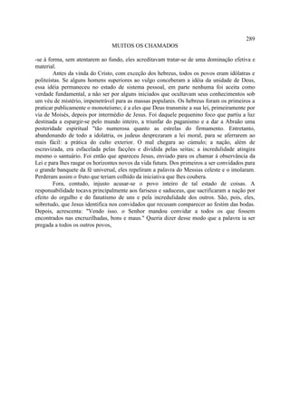 289
                                MUITOS OS CHAMADOS

-se à forma, sem atentarem ao fundo, eles acreditavam tratar-se de uma dominação efetiva e
material.
        Antes da vinda do Cristo, com exceção dos hebreus, todos os povos eram idólatras e
politeístas. Se alguns homens superiores ao vulgo conceberam a idéia da unidade de Deus,
essa idéia permaneceu no estado de sistema pessoal, em parte nenhuma foi aceita como
verdade fundamental, a não ser por alguns iniciados que ocultavam seus conhecimentos sob
um véu de mistério, impenetrável para as massas populares. Os hebreus foram os primeiros a
praticar publicamente o monoteísmo; é a eles que Deus transmite a sua lei, primeiramente por
via de Moisés, depois por intermédio de Jesus. Foi daquele pequenino foco que partiu a luz
destinada a espargir-se pelo mundo inteiro, a triunfar do paganismo e a dar a Abraão uma
posteridade espiritual "tão numerosa quanto as estrelas do firmamento. Entretanto,
abandonando de todo a idolatria, os judeus desprezaram a lei moral, para se aferrarem ao
mais fácil: a prática do culto exterior. O mal chegara ao cúmulo; a nação, além de
escravizada, era esfacelada pelas facções e dividida pelas seitas; a incredulidade atingira
mesmo o santuário. Foi então que apareceu Jesus, enviado para os chamar à observância da
Lei e para lhes rasgar os horizontes novos da vida futura. Dos primeiros a ser convidados para
o grande banquete da fé universal, eles repeliram a palavra do Messias celeste e o imolaram.
Perderam assim o fruto que teriam colhido da iniciativa que lhes coubera.
        Fora, contudo, injusto acusar-se o povo inteiro de tal estado de coisas. A
responsabilidade tocava principalmente aos fariseus e saduceus, que sacrificaram a nação por
efeito do orgulho e do fanatismo de uns e pela incredulidade dos outros. São, pois, eles,
sobretudo, que Jesus identifica nos convidados que recusam comparecer ao festim das bodas.
Depois, acrescenta: "Vendo isso. o Senhor mandou convidar a todos os que fossem
encontrados nas encruzilhadas, bons e maus." Queria dizer desse modo que a palavra ia ser
pregada a todos os outros povos,
 