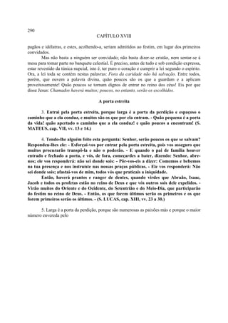290
                                      CAPÍTULO XVIII

pagãos e idólatras, e estes, acolhendo-a, seriam admitidos ao festim, em lugar dos primeiros
convidados.
        Mas não basta a ninguém ser convidado; não basta dizer-se cristão, nem sentar-se à
mesa para tomar parte no banquete celestial. É preciso, antes de tudo e sob condição expressa,
estar revestido da túnica nupcial, isto é, ter puro o coração e cumprir a lei segundo o espírito.
Ora, a lei toda se contém nestas palavras: Fora da caridade não há salvação. Entre todos,
porém, que ouvem a palavra divina, quão poucos são os que a guardam e a aplicam
proveitosarnente! Quão poucos se tornam dignos de entrar no reino dos céus! Eis por que
disse Jesus: Chamados haverá muitos; poucos, no entanto, serão os escolhidos.

                                       A porta estreita

      3. Entrai pela porta estreita, porque larga é a porta da perdição e espaçoso o
caminho que a ela conduz, e muitos são os que por ela entram. - Quão pequena é a porta
da vida! quão apertado o caminho que a ela conduz! e quão poucos a encontram! (S.
MATEUS, cap. VII, vv. 13 e 14.)

       4. Tendo-lhe alguém feito esta pergunta: Senhor, serão poucos os que se salvam?
Respondeu-lhes ele: - Esforçai-vos por entrar pela porta estreita, pois vos asseguro que
muitos procurarão transpô-la e não o poderão. - E quando o pai de família houver
entrado e fechado a porta, e vós, de fora, começardes a bater, dizendo: Senhor, abre-
nos; ele vos responderá: não sei donde sois: - Pôr-vos-eis a dizer: Comemos e bebemos
na tua presença e nos instruíste nas nossas praças públicas. - Ele vos responderá: Não
sei donde sois; afastai-vos de mim, todos vós que praticais a iniquidade.
       Então, haverá prantos e ranger de dentes, quando virdes que Abraão, Isaac,
Jacob e todos os profetas estão no reino de Deus e que vós outros sois dele expelidos. -
Virão muitos do Oriente e do Ocidente, do Setentrião e do Meio-Dia, que participarão
do festim no reino de Deus. - Então, os que forem últimos serão os primeiros e os que
forem primeiros serão os últimos. - (S. LUCAS, cap. XIII, vv. 23 a 30.)

      5. Larga é a porta da perdição, porque são numerosas as paixões más e porque o maior
número envereda pelo
 