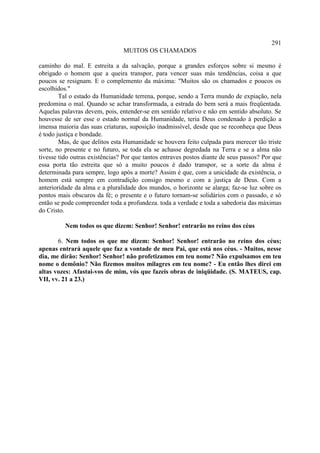291
                                MUITOS OS CHAMADOS

caminho do mal. E estreita a da salvação, porque a grandes esforços sobre si mesmo é
obrigado o homem que a queira transpor, para vencer suas más tendências, coisa a que
poucos se resignam. E o complemento da máxima: "Muitos são os chamados e poucos os
escolhidos."
        Tal o estado da Humanidade terrena, porque, sendo a Terra mundo de expiação, nela
predomina o mal. Quando se achar transformada, a estrada do bem será a mais freqüentada.
Aquelas palavras devem, pois, entender-se em sentido relativo e não em sentido absoluto. Se
houvesse de ser esse o estado normal da Humanidade, teria Deus condenado à perdição a
imensa maioria das suas criaturas, suposição inadmissível, desde que se reconheça que Deus
é todo justiça e bondade.
        Mas, de que delitos esta Humanidade se houvera feito culpada para merecer tão triste
sorte, no presente e no futuro, se toda ela se achasse degredada na Terra e se a alma não
tivesse tido outras existências? Por que tantos entraves postos diante de seus passos? Por que
essa porta tão estreita que só a muito poucos é dado transpor, se a sorte da alma é
determinada para sempre, logo após a morte? Assim é que, com a unicidade da existência, o
homem está sempre em contradição consigo mesmo e com a justiça de Deus. Com a
anterioridade da alma e a pluralidade dos mundos, o horizonte se alarga; faz-se luz sobre os
pontos mais obscuros da fé; o presente e o futuro tornam-se solidários com o passado, e só
então se pode compreender toda a profundeza. toda a verdade e toda a sabedoria das máximas
do Cristo.

          Nem todos os que dizem: Senhor! Senhor! entrarão no reino dos céus

       6. Nem todos os que me dizem: Senhor! Senhor! entrarão no reino dos céus;
apenas entrará aquele que faz a vontade de meu Pai, que está nos céus. - Muitos, nesse
dia, me dirão: Senhor! Senhor! não profetizamos em teu nome? Não expulsamos em teu
nome o demônio? Não fizemos muitos milagres em teu nome? - Eu então lhes direi em
altas vozes: Afastai-vos de mim, vós que fazeis obras de iniqüidade. (S. MATEUS, cap.
VII, vv. 21 a 23.)
 