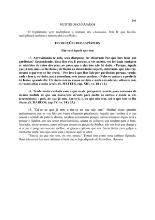 295
                               MUITOS OS CHAMADOS

       O Espiritismo vem multiplicar o número dos chamados. Pela fé que faculta,
multiplicará também o número dos escolhidos.

                            INSTRUÇÕES DOS ESPÍRITOS

                                Dar-se-á àquele que tem

       13. Aproximando-se dele, seus discípulos lhe disseram: Por que lhes falas por
parábolas? Respondendo, disse-lhes ele: É porque, a vós outros, vos foi dado conhecer
os mistérios do reino dos céus, ao passo que a eles isso não foi dado. - Porque, àquele
que já tem, mais se lhe dará e ele ficará na abundância; àquele, entretanto, que não tem,
mesmo o que tem se lhe tirará. - Por isso é que lhes falo por parábolas: porque, vendo,
nada vêem e, ouvindo, nada entendem, nem compreendem. - Neles se cumpre a profecia
de Isaías, quando diz: Ouvireis com os vossos ouvidos e nada entendereis, olhareis com
os vossos olhos e nada vereis. (S. MATEUS, cap. XIII, vv. 10 a 14.)

        14. Tende muito cuidado com o que ouvis, porquanto usarão para convosco da
mesma medida de que vos houverdes servido para medir os outros, e ainda se vos
acrescentará; - pois, ao que já tem, dar-se-á, e, ao que não tem, até o que tem se lhe
tirará. (S. MARCOS, cap. IV. vv. 24 e 25.)

       15. "Dá-se ao que já tem e tira-se ao que não tem." Meditai esses grandes
ensinamentos que se vos hão por vezes afigurado paradoxais. Aquele que recebeu é o que
possui o sentido da palavra divina; recebeu unicamente porque tentou tornar-se digno dela e
porque o Senhor, em seu amor misericordioso, anima os esforços que tendem para o bem.
Aturados, perseverantes, esses esforços atraem as graças do Senhor; são um ímã que chama a
si o que é progressivamente melhor, as graças copiosas que vos fazem fortes para galgar a
montanha santa, em cujo cume está o repouso após o labor.
       "Tira-se ao que não tem, ou tem pouco." Tomai isso como uma antítese figurada.
Deus não retira das suas criaturas o bem que se haja dignado de fazer-lhes. Homens
 