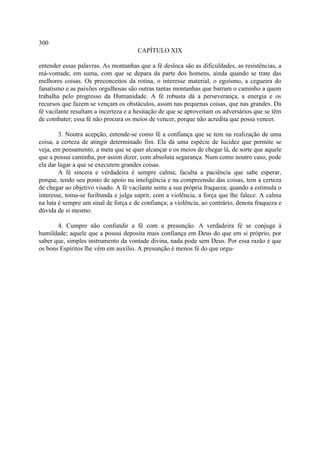 300
                                      CAPÍTULO XIX

entender essas palavras. As montanhas que a fé desloca são as dificuldades, as resistências, a
má-vontade, em suma, com que se depara da parte dos homens, ainda quando se trate das
melhores coisas. Os preconceitos da rotina, o interesse material, o egoísmo, a cegueira do
fanatismo e as paixões orgulhosas são outras tantas montanhas que barram o caminho a quem
trabalha pelo progresso da Humanidade. A fé robusta dá a perseverança, a energia e os
recursos que fazem se vençam os obstáculos, assim nas pequenas coisas, que nas grandes. Da
fé vacilante resultam a incerteza e a hesitação de que se aproveitam os adversários que se têm
de combater; essa fé não procura os meios de vencer, porque não acredita que possa vencer.

        3. Noutra acepção, entende-se como fé a confiança que se tem na realização de uma
coisa, a certeza de atingir determinado fim. Ela dá uma espécie de lucidez que permite se
veja, em pensamento, a meta que se quer alcançar e os meios de chegar lá, de sorte que aquele
que a possui caminha, por assim dizer, com absoluta segurança. Num como noutro caso, pode
ela dar lugar a que se executem grandes coisas.
        A fé sincera e verdadeira é sempre calma; faculta a paciência que sabe esperar,
porque, tendo seu ponto de apoio na inteligência e na compreensão das coisas, tem a certeza
de chegar ao objetivo visado. A fé vacilante sente a sua própria fraqueza; quando a estimula o
interesse, toma-se furibunda e julga suprir, com a violência, a força que lhe falece. A calma
na luta é sempre um sinal de força e de confiança; a violência, ao contrário, denota fraqueza e
dúvida de si mesmo.

       4. Cumpre não confundir a fé com a presunção. A verdadeira fé se conjuga à
humildade; aquele que a possui deposita mais confiança em Deus do que em si próprio, por
saber que, simples instrumento da vontade divina, nada pode sem Deus. Por essa razão é que
os bons Espíritos lhe vêm em auxílio. A presunção é menos fé do que orgu-
 