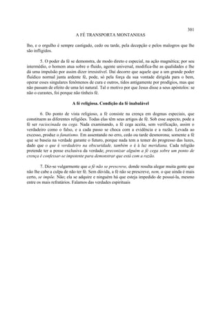 301
                           A FÉ TRANSPORTA MONTANHAS

lho, e o orgulho é sempre castigado, cedo ou tarde, pela decepção e pelos malogros que lhe
são infligidos.

        5. O poder da fé se demonstra, de modo direto e especial, na ação magnética; por seu
intermédio, o homem atua sobre o fluido, agente universal, modifica-lhe as qualidades e lhe
dá uma impulsão por assim dizer irresistível. Daí decorre que aquele que a um grande poder
fluídico normal junta ardente fé, pode, só pela força da sua vontade dirigida para o bem,
operar esses singulares fenômenos de cura e outros, tidos antigamente por prodígios, mas que
não passam de efeito de uma lei natural. Tal o motivo por que Jesus disse a seus apóstolos: se
não o curastes, foi porque não tínheis fé.

                         A fé religiosa. Condição da fé inabalável

        6. Do ponto de vista religioso, a fé consiste na crença em dogmas especiais, que
constituem as diferentes religiões. Todas elas têm seus artigos de fé. Sob esse aspecto, pode a
fé ser raciocinada ou cega. Nada examinando, a fé cega aceita, sem verificação, assim o
verdadeiro como o falso, e a cada passo se choca com a evidência e a razão. Levada ao
excesso, produz o fanatismo. Em assentando no erro, cedo ou tarde desmorona; somente a fé
que se baseia na verdade garante o futuro, porque nada tem a temer do progresso das luzes,
dado que o que é verdadeiro na obscuridade, também o é à luz meridiana. Cada religião
pretende ter a posse exclusiva da verdade; preconizar alguém a fé cega sobre um ponto de
crença é confessar-se impotente para demonstrar que está com a razão.

        7. Diz-se vulgarmente que a fé não se prescreve, donde resulta alegar muita gente que
não lhe cabe a culpa de não ter fé. Sem dúvida, a fé não se prescreve, nem, o que ainda é mais
certo, se impõe. Não; ela se adquire e ninguém há que esteja impedido de possuí-la, mesmo
entre os mais refratários. Falamos das verdades espirituais
 
