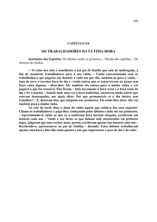 309




                                     CAPÍTULO XX

                 OS TRABALHADORES DA ÚLTIMA HORA

       Instruções dos Espíritos: Os últimos serão os primeiros. - Missão dos espíritas. - Os
obreiros do Senhor.

        1. O reino dos céus é semelhante a um pai de família que saiu de madrugada, a
fim de assalariar trabalhadores para a sua vinha. - Tendo convencionado com os
trabalhadores que pagaria um denário a cada um por dia, mandou-os para a vinha. -
Saiu de novo à terceira hora do dia e, vendo outros que se conservavam na praça sem
fazer coisa alguma, - disse-lhes: Ide também vós outros para a minha vinha e vos
pagarei o que for razoável. Eles foram. - Saiu novamente à hora sexta e à hora nona do
dia e fez o mesmo. - Saindo mais uma vez à hora undécima, encontrou ainda outros que
estavam desocupados, aos quais disse: Por que permaneceis aí o dia inteiro sem
trabalhar? - É, disseram eles, que ninguém nos assalariou. Ele então lhes disse: Ide vós
também para a minha vinha.
        Ao cair da tarde disse o dono da vinha àquele que cuidava dos seus negócios:
Chama os trabalhadores e paga-lhes, começando pelos últimos e indo até aos primeiros.
- Aproximando-se então os que só à undécima hora haviam chegado, receberam um
denário cada um. - Vindo a seu turno os que tinham sido encontrados em primeiro
lugar, julgaram que iam receber mais; porém, receberam apenas um denário cada um. -
Recebendo-o, queixaram-se ao pai de família, - dizendo: Estes últimos trabalharam
apenas uma hora e lhes dás tanto quanto a nós que suportamos o peso do dia e do calor.
 