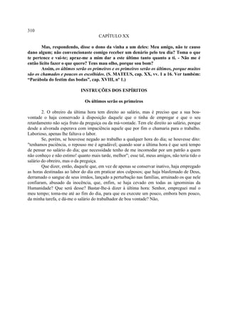 310
                                      CAPÍTULO XX

        Mas, respondendo, disse o dono da vinha a um deles: Meu amigo, não te causo
dano algum; não convencionaste comigo receber um denário pelo teu dia? Toma o que
te pertence e vai-te; apraz-me a mim dar a este último tanto quanto a ti. - Não me é
então lícito fazer o que quero? Tens mau olho, porque sou bom?
        Assim, os últimos serão os primeiros e os primeiros serão os últimos, porque muitos
são os chamados e poucos os escolhidos. (S. MATEUS, cap. XX, vv. 1 a 16. Ver também:
“Parábola do festim das bodas”, cap. XVIII, nº 1.)

                            INSTRUÇÕES DOS ESPÍRITOS

                              Os últimos serão os primeiros

        2. O obreiro da última hora tem direito ao salário, mas é preciso que a sua boa-
vontade o haja conservado à disposição daquele que o tinha de empregar e que o seu
retardamento não seja fruto da preguiça ou da má-vontade. Tem ele direito ao salário, porque
desde a alvorada esperava com impaciência aquele que por fim o chamaria para o trabalho.
Laborioso, apenas lhe faltava o labor.
        Se, porém, se houvesse negado ao trabalho a qualquer hora do dia; se houvesse dito:
"tenhamos paciência, o repouso me é agradável; quando soar a última hora é que será tempo
de pensar no salário do dia; que necessidade tenho de me incomodar por um patrão a quem
não conheço e não estimo! quanto mais tarde, melhor"; esse tal, meus amigos, não teria tido o
salário do obreiro, mas o da preguiça.
        Que dizer, então, daquele que, em vez de apenas se conservar inativo, haja empregado
as horas destinadas ao labor do dia em praticar atos culposos; que haja blasfemado de Deus,
derramado o sangue de seus irmãos, lançado a perturbação nas famílias, arruinado os que nele
confiaram, abusado da inocência, que, enfim, se haja cevado em todas as ignominias da
Humanidade? Que será desse? Bastar-lhe-á dizer à última hora: Senhor, empreguei mal o
meu tempo; toma-me até ao fim do dia, para que eu execute um pouco, embora bem pouco,
da minha tarefa, e dá-me o salário do trabalhador de boa vontade? Não,
 