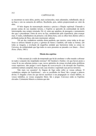 312
                                     CAPÍTULO XX

se encontram no meio deles, porém, mais esclarecidos, mais adiantados, trabalhando, não já
na base e sim na cumeeira do edifício. Receberão, pois, salário proporcionado ao valor da
obra.
        O belo dogma da reencarnação eterniza e precisa a filiação espiritual. Chamado a
prestar contas do seu mandato terreno, o Espírito se apercebe da continuidade da tarefa
interrompida, mas sempre retomada. Ele vê, sente que apanhou, de passagem, o pensamento
dos que o precederam. Entra de novo na liça, amadurecido pela experiência, para avançar
mais. E todos, trabalhadores da primeira e da última hora, com os olhos bem abertos sobre a
profunda justiça de Deus, não mais murmuram: adoram.
        Tal um dos verdadeiros sentidos desta parábola, que encerra, como todas as de que
Jesus se utilizou falando ao povo, o gérmen do futuro e também, sob todas as formas, sob
todas as imagens, a revelação da magnífica unidade que harmoniza todas as coisas no
Universo, da solidariedade que liga todos os seres presentes ao passado e ao futuro. - Henri
Heine. (Paris, 1863.)

                                   Missão dos espíritas

        4. Não escutais já o ruído da tempestade que há de arrebatar o velho mundo e abismar
no nada o conjunto das iniqüidades terrenas? Ah! bendizei o Senhor, vós que haveis posto a
vossa fé na sua soberana justiça e que, novos apóstolos da crença revelada pelas proféticas
vozes superiores, ides pregar o novo dogma da reencarnação e da elevação dos Espíritos,
conforme tenham cumprido, bem ou mal, suas missões e suportado suas provas terrestres.
        Não mais vos assusteis! As línguas de fogo estão sobre as vossas cabeças. O
verdadeiros adeptos do Espiritismo!... sois os escolhidos de Deus! Ide e pregai a palavra
divina. É chegada a hora em que deveis sacrificar à sua propagação os vossos hábitos, os
vossos trabalhos, as vossas ocupações fúteis. Ide e pregai. Convosco estão os Espíritos
elevados. Certamente falareis a criaturas que não
 