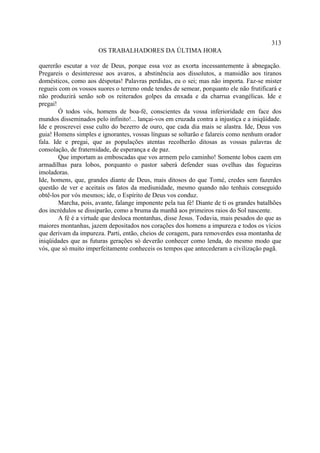 313
                       OS TRABALHADORES DA ÚLTIMA HORA

quererão escutar a voz de Deus, porque essa voz as exorta incessantemente à abnegação.
Pregareis o desinteresse aos avaros, a abstinência aos dissolutos, a mansidão aos tiranos
domésticos, como aos déspotas! Palavras perdidas, eu o sei; mas não importa. Faz-se mister
regueis com os vossos suores o terreno onde tendes de semear, porquanto ele não frutificará e
não produzirá senão sob os reiterados golpes da enxada e da charrua evangélicas. Ide e
pregai!
        Ó todos vós, homens de boa-fé, conscientes da vossa inferioridade em face dos
mundos disseminados pelo infinito!... lançai-vos em cruzada contra a injustiça e a iniqüidade.
Ide e proscrevei esse culto do bezerro de ouro, que cada dia mais se alastra. Ide, Deus vos
guia! Homens simples e ignorantes, vossas línguas se soltarão e falareis como nenhum orador
fala. Ide e pregai, que as populações atentas recolherão ditosas as vossas palavras de
consolação, de fraternidade, de esperança e de paz.
        Que importam as emboscadas que vos armem pelo caminho! Somente lobos caem em
armadilhas para lobos, porquanto o pastor saberá defender suas ovelhas das fogueiras
imoladoras.
Ide, homens, que, grandes diante de Deus, mais ditosos do que Tomé, credes sem fazerdes
questão de ver e aceitais os fatos da mediunidade, mesmo quando não tenhais conseguido
obtê-los por vós mesmos; ide, o Espírito de Deus vos conduz.
        Marcha, pois, avante, falange imponente pela tua fé! Diante de ti os grandes batalhões
dos incrédulos se dissiparão, como a bruma da manhã aos primeiros raios do Sol nascente.
        A fé é a virtude que desloca montanhas, disse Jesus. Todavia, mais pesados do que as
maiores montanhas, jazem depositados nos corações dos homens a impureza e todos os vícios
que derivam da impureza. Parti, então, cheios de coragem, para removerdes essa montanha de
iniqüidades que as futuras gerações só deverão conhecer como lenda, do mesmo modo que
vós, que só muito imperfeitamente conheceis os tempos que antecederam a civilização pagã.
 