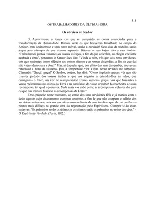 315
                       OS TRABALHADORES DA ÚLTIMA HORA

                                   Os obreiros de Senhor

        5. Aproxima-se o tempo em que se cumprirão as coisas anunciadas para a
transformação da Humanidade. Ditosos serão os que houverem trabalhado no campo do
Senhor, com desinteresse e sem outro móvel, senão a caridade! Seus dias de trabalho serão
pagos pelo cêntuplo do que tiverem esperado. Ditosos os que hajam dito a seus irmãos:
"Trabalhemos juntos e unamos os nossos esforços, a fim de que o Senhor, ao chegar, encontre
acabada a obra", porquanto o Senhor lhes dirá: "Vinde a mim, vós que sois bons servidores,
vós que soubestes impor silêncio aos vossos ciúmes e às vossas discórdias, a fim de que daí
não viesse dano para a obra!" Mas, ai daqueles que, por efeito das suas dissensões, houverem
retardado a hora da colheita, pois a tempestade virá e eles serão levados no turbilhão!
Clamarão: "Graça! graça!" O Senhor, porém, lhes dirá: "Como implorais graças, vós que não
tivestes piedade dos vossos irmãos e que vos negastes a estender-lhes as mãos, que
esmagastes o fraco, em vez de o amparardes? Como suplicais graças, vós que buscastes a
vossa recompensa nos gozos da Terra e na satisfação do vosso orgulho? Já recebestes a vossa
recompensa, tal qual a quisestes. Nada mais vos cabe pedir; as recompensas celestes são para
os que não tenham buscado as recompensas da Terra."
        Deus procede, neste momento, ao censo dos seus servidores fiéis e já marcou com o
dedo aqueles cujo devotamento é apenas aparente, a fim de que não usurpem o salário dos
servidores animosos, pois aos que não recuarem diante de suas tarefas é que ele vai confiar os
postos mais difíceis na grande obra da regeneração pelo Espiritismo. Cumprir-se-ão estas
palavras: "Os primeiros serão os últimos e os últimos serão os primeiros no reino dos céus." -
O Espírito de Verdade. (Paris, 1862.)
 