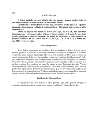 318
                                      CAPÍTULO XXI

        3. Tende cuidado para que alguém não vos seduza; - porque muitos virão em
meu nome, dizendo: “Eu sou o Cristo”, e seduzirão a muitos.
        Levantar-se-ão muitos falsos profetas que seduzirão a muitas pessoas; - e porque
abundará a iniqüidade, a caridade de muitos esfriará. - Mas aquele que perseverar até o
fim se salvará.
        Então, se alguém vos disser: O Cristo está aqui, ou está ali, não acrediteis
absolutamente; - porquanto falsos Cristos e falsos profetas se levantarão que farão
grandes prodígios e coisas de espantar, ao ponto de seduzirem, se fosse possível, os
próprios escolhidos. (S. MATEUS, cap. XXIV, vv. 4, 5, 11 a 13, 23, e 24; S. MARCOS,
cap. XIII, vv. 5, 6, 21 e 22.)

                                    Missão dos profetas

        4. Atribui-se comumente aos profetas o dom de adivinhar o futuro, de sorte que as
palavras profecia e predição se tornaram sinônimas. No sentido evangélico, o vocábulo
profeta tem mais extensa significação. Diz-se de todo enviado de Deus com a missão de
instruir os homens e de lhes revelar as coisas ocultas e os mistérios da vida espiritual. Pode,
pois, um homem ser profeta, sem fazer predições. Aquela era a idéia dos judeus, ao tempo de
Jesus. Daí vem que, quando o levaram à presença do sumo-sacerdote Caifás, os escribas e os
anciães, reunidos, lhe cuspiram no rosto, lhe deram socos e bofetadas, dizendo: "Cristo,
profetiza para nós e dize quem foi que te bateu." Entretanto, deu-se o caso de haver profetas
que tiveram a presciência do futura, quer por intuição, quer por providencial revelação, a fim
de transmitirem avisos aos homens. Tendo-se realizado os acontecimentos preditos, o dom de
predizer o futuro foi considerado como um dos atributos da qualidade de profeta.

                                Prodígios dos falsos profetas

        5. "Levantar-se-ão falsos Cristos e falsos profetas, que farão grandes prodígios e
coisas de espantar, a ponto de seduzirem os próprios escolhidos." Estas palavras dão
 
