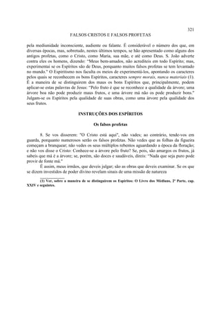 321
                         FALSOS CRISTOS E FALSOS PROFETAS

pela mediunidade inconsciente, audiente ou falante. É considerável o número dos que, em
diversas épocas, mas, sobretudo, nestes últimos tempos, se hão apresentado como alguns dos
antigos profetas, como o Cristo, como Maria, sua mãe, e até como Deus. S. João adverte
contra eles os homens, dizendo: “Meus bem-amados, não acrediteis em todo Espírito; mas,
experimentai se os Espíritos são de Deus, porquanto muitos falsos profetas se tem levantado
no mundo." O Espiritismo nos faculta os meios de experimentá-los, apontando os caracteres
pelos quais se reconhecem os bons Espíritos, caracteres sempre morais, nunca materiais (1).
É a maneira de se distinguirem dos maus os bons Espíritos que, principalmente, podem
aplicar-se estas palavras de Jesus: “Pelo fruto é que se reconhece a qualidade da árvore; uma
árvore boa não pode produzir maus frutos, e uma árvore má não os pode produzir bons."
Julgam-se os Espíritos pela qualidade de suas obras, como uma árvore pela qualidade dos
seus frutos.

                              INSTRUÇÕES DOS ESPÍRITOS

                                       Os falsos profetas

        8. Se vos disserem: "O Cristo está aqui", não vades; ao contrário, tende-vos em
guarda, porquanto numerosos serão os falsos profetas. Não vedes que as folhas da figueira
começam a branquear; não vedes os seus múltiplos rebentos aguardando a época da floração;
e não vos disse o Cristo: Conhece-se a árvore pelo fruto? Se, pois, são amargos os frutos, já
sabeis que má é a árvore; se, porém, são doces e saudáveis, direis: “Nada que seja puro pode
provir de fonte má."
        É assim, meus irmãos, que deveis julgar; são as obras que deveis examinar. Se os que
se dizem investidos de poder divino revelam sinais de uma missão de natureza
       _____________
       (1) Ver, sobre a maneira de se distinguirem os Espíritos: O Livro dos Médiuns, 2ª Parte, cap.
XXIV e seguintes.
 