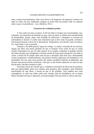 323
                        FALSOS CRISTOS E FALSOS PROFETAS

tanto, avançai incessantemente. Seja vossa divisa a do progresso, do progresso contínuo em
todas as coisas, até que, finalmente, chegueis ao termo feliz da jornada, onde vos esperam
todos os que vos precederam. - Luís. (Bordéus, 1861.)

                             Caracteres de verdadeiro profeta

        9. Desconfiai dos falsos profetas. É útil em todos os tempos essa recomendação, mas,
sobretudo, nos momentos de transição em que, como no atual, se elabora uma transformação
da Humanidade, porque, então, uma multidão de ambiciosos e intrigantes se arvoram em
reformadores e messias. E contra esses impostores que se deve estar em guarda, correndo a
todo homem honesto o dever de os desmascarar. Perguntareis, sem dúvida, como reconhecê-
los. Aqui tendes o que os assinala:
        Somente a um hábil general, capaz de o dirigir, se confia o comando de um exército.
Julgais que Deus seja menos prudente do que os homens? Ficai certos de que só confia
missões importantes aos que ele sabe capazes de as cumprir, porquanto as grandes missões
são fardos pesados que esmagariam o homem carente de forças para carregá-los. Em todas as
coisas, o mestre há de sempre saber mais do que o discípulo; para fazer que a Humanidade
avance moralmente e intelectualmente, são precisos homens superiores em inteligência e em
moralidade. Por isso, para essas missões são sempre escolhidos Espíritos já adiantados, que
fizeram suas provas noutras existências, visto que, se não fossem superiores ao meio em que
têm da atuar, nula lhes resultaria a ação.
        Isto posto, haveis de concluir que o verdadeiro missionário de Deus tem de justificar,
pela sua superioridade, pelas suas virtudes, pela grandeza, pelo resultado e pela influência
moralizadora de suas obras, a missão de que se diz portador. Tirai também esta outra
conseqüência: se, pelo seu caráter, pelas suas virtudes, pela sua inteligência, ele se mostra
abaixo do papel com que se apresente, ou da personagem sob cujo nome se coloca, mais não
 