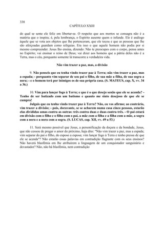 338
                                     CAPÍTULO XXIII

do qual se sente ele feliz em libertar-se. O respeito que aos mortos se consagra não é a
matéria que o inspira; é, pela lembrança, o Espírito ausente quem o infunde. Ele é análogo
àquele que se vota aos objetos que lhe pertenceram, que ele tocou e que as pessoas que lhe
são afeiçoadas guardam como relíquias. Era isso o que aquele homem não podia por si
mesmo compreender. Jesus lho ensina, dizendo: Não te preocupes com o corpo, pensa antes
no Espírito; vai ensinar o reino de Deus; vai dizer aos homens que a pátria deles não é a
Terra, mas o céu, porquanto somente lá transcorre a verdadeira vida.

                           Não vim trazer a paz, mas, a divisão

       9. Não penseis que eu tenha vindo trazer paz à Terra; não vim trazer a paz, mas
a espada; - porquanto vim separar de seu pai o filho, de sua mãe a filha, de sua sogra a
nora; - e o homem terá por inimigos os de sua própria casa. (S. MATEUS, cap. X, vv. 34
a 36.)

        10. Vim para lançar fogo à Terra; e que é o que desejo senão que ele se acenda? -
Tenho de ser batizado com um batismo e quanto me sinto desejoso de que ele se
cumpra!
        Julgais que eu tenha vindo trazer paz à Terra? Não, eu vos afirmo; ao contrário,
vim trazer a divisão; - pois, doravante, se se acharem numa casa cinco pessoas, estarão
elas divididas umas contra as outras: três contra duas e duas contra três. - O pai estará
em divisão com o filho e o filho com o pai, a mãe com a filha e a filha com a mãe, a sogra
com a nora e a nora com a sogra. (S. LUCAS, cap. XII, vv. 49 a 53.)

        11. Será mesmo possível que Jesus, a personificação da doçura e da bondade, Jesus,
que não cessou de pregar o amor do próximo, haja dito: "Não vim trazer a paz, mas a espada;
vim separar do pai o filho, do esposo a esposa; vim lançar fogo à Terra e tenho pressa de que
ele se acenda"? Não estarão essas palavras em contradição flagrante com os seus ensinos?
Não haverá blasfêmia em lhe atribuírem a linguagem de um conquistador sanguinário e
devastador? Não, não há blasfêmia, nem contradição
 