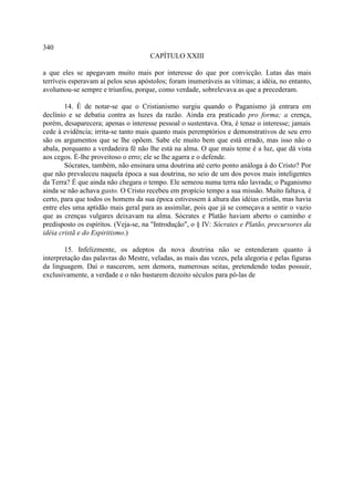 340
                                      CAPÍTULO XXIII

a que eles se apegavam muito mais por interesse do que por convicção. Lutas das mais
terríveis esperavam aí pelos seus apóstolos; foram inumeráveis as vítimas; a idéia, no entanto,
avolumou-se sempre e triunfou, porque, como verdade, sobrelevava as que a precederam.

        14. É de notar-se que o Cristianismo surgiu quando o Paganismo já entrara em
declínio e se debatia contra as luzes da razão. Ainda era praticado pro forma; a crença,
porém, desaparecera; apenas o interesse pessoal o sustentava. Ora, é tenaz o interesse; jamais
cede à evidência; irrita-se tanto mais quanto mais peremptórios e demonstrativos de seu erro
são os argumentos que se lhe opõem. Sabe ele muito bem que está errado, mas isso não o
abala, porquanto a verdadeira fé não lhe está na alma. O que mais teme é a luz, que dá vista
aos cegos. É-lhe proveitoso o erro; ele se lhe agarra e o defende.
        Sócrates, também, não ensinara uma doutrina até certo ponto análoga à do Cristo? Por
que não prevaleceu naquela época a sua doutrina, no seio de um dos povos mais inteligentes
da Terra? É que ainda não chegara o tempo. Ele semeou numa terra não lavrada; o Paganismo
ainda se não achava gasto. O Cristo recebeu em propício tempo a sua missão. Muito faltava, é
certo, para que todos os homens da sua época estivessem à altura das idéias cristãs, mas havia
entre eles uma aptidão mais geral para as assimilar, pois que já se começava a sentir o vazio
que as crenças vulgares deixavam na alma. Sócrates e Platão haviam aberto o caminho e
predisposto os espíritos. (Veja-se, na "Introdução", o § IV: Sócrates e Platão, precursores da
idéia cristã e do Espiritismo.)

        15. Infelizmente, os adeptos da nova doutrina não se entenderam quanto à
interpretação das palavras do Mestre, veladas, as mais das vezes, pela alegoria e pelas figuras
da linguagem. Daí o nascerem, sem demora, numerosas seitas, pretendendo todas possuir,
exclusivamente, a verdade e o não bastarem dezoito séculos para pô-las de
 