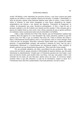341
                                  ESTRANHA MORAL

acordo. Olvidando o mais importante dos preceitos divinos, o que Jesus colocou por pedra
angular do seu edifício e como condição expressa da salvação: a caridade, a fraternidade e o
amor do próximo, aquelas seitas lançaram anátema umas sobre as outras, e umas contra as
outras se atiraram, as mais fortes esmagando as mais fracas, afogando-as em sangue,
aniquilando-as nas torturas e nas chamas das fogueiras. Vencedores do Paganismo, os
cristãos, de perseguidos que eram, fizeram-se perseguidores. A ferro e fogo foi que se
puseram a plantar a cruz do Cordeiro sem mácula nos dois mundos. E fato constante que as
guerras de religião foram as mais cruéis, mais vítimas causaram do que as guerras políticas;
em nenhumas outras se praticaram tantos atos de atrocidade e de barbárie.
        Cabe a culpa à doutrina do Cristo? Não, decerto, que ela formalmente condena toda
violência. Disse ele alguma vez a seus discípulos: Ide, matai, massacrai, queimai os que não
crerem como vós? Não; o que, ao contrário, lhes disse, foi: Todos os homens são irmãos e
Deus é soberanamente misericordioso; amai o vosso próximo; amai os vossos inimigos; fazei
o bem aos que vos persigam. Disse-lhes, outrossim: Quem matar com a espada pela espada
perecerá. A responsabilidade, portanto, não pertence à doutrina de Jesus, mas aos que a
interpretaram falsamente e a transformaram em instrumento próprio a lhes satisfazer às
paixões; pertence aos que desprezaram estas palavras: "Meu reino não é deste mundo."
        Em sua profunda sabedoria, ele tinha a previdência do que aconteceria. Mas, essas
coisas eram inevitáveis, porque inerentes à inferioridade da natureza humana, que não podia
transformar-se repentinamente. Cumpria que o Cristianismo passasse por essa longa e cruel
prova de dezoito séculos, para mostrar toda a sua força, visto que, mau grado a todo o mal
cometido em seu nome, ele saiu dela puro. Jamais esteve em causa. As invectivas sempre
recaíram sobre os que dele abusaram. A cada ato de intolerância, sempre se disse: Se o
Cristianismo fosse mais bem compreendido e mais bem praticado, isso não se daria.
 