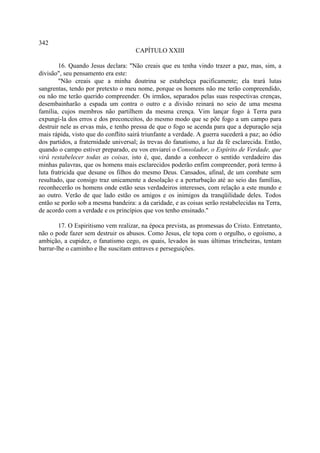 342
                                     CAPÍTULO XXIII

        16. Quando Jesus declara: "Não creais que eu tenha vindo trazer a paz, mas, sim, a
divisão", seu pensamento era este:
        "Não creais que a minha doutrina se estabeleça pacificamente; ela trará lutas
sangrentas, tendo por pretexto o meu nome, porque os homens não me terão compreendido,
ou não me terão querido compreender. Os irmãos, separados pelas suas respectivas crenças,
desembainharão a espada um contra o outro e a divisão reinará no seio de uma mesma
família, cujos membros não partilhem da mesma crença. Vim lançar fogo à Terra para
expungi-la dos erros e dos preconceitos, do mesmo modo que se põe fogo a um campo para
destruir nele as ervas más, e tenho pressa de que o fogo se acenda para que a depuração seja
mais rápida, visto que do conflito sairá triunfante a verdade. A guerra sucederá a paz; ao ódio
dos partidos, a fraternidade universal; às trevas do fanatismo, a luz da fé esclarecida. Então,
quando o campo estiver preparado, eu vos enviarei o Consolador, o Espírito de Verdade, que
virá restabelecer todas as coisas, isto é, que, dando a conhecer o sentido verdadeiro das
minhas palavras, que os homens mais esclarecidos poderão enfim compreender, porá termo â
luta fratricida que desune os filhos do mesmo Deus. Cansados, afinal, de um combate sem
resultado, que consigo traz unicamente a desolação e a perturbação até ao seio das famílias,
reconhecerão os homens onde estão seus verdadeiros interesses, com relação a este mundo e
ao outro. Verão de que lado estão os amigos e os inimigos da tranqüilidade deles. Todos
então se porão sob a mesma bandeira: a da caridade, e as coisas serão restabelecidas na Terra,
de acordo com a verdade e os princípios que vos tenho ensinado."

        17. O Espiritismo vem realizar, na época prevista, as promessas do Cristo. Entretanto,
não o pode fazer sem destruir os abusos. Como Jesus, ele topa com o orgulho, o egoísmo, a
ambição, a cupidez, o fanatismo cego, os quais, levados às suas últimas trincheiras, tentam
barrar-lhe o caminho e lhe suscitam entraves e perseguições.
 