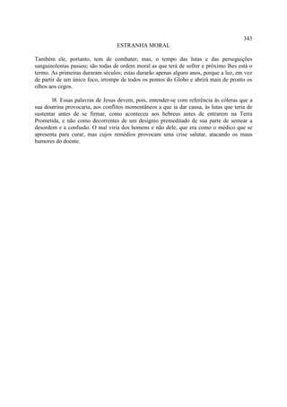 343
                                  ESTRANHA MORAL

Também ele, portanto, tem de combater; mas, o tempo das lutas e das perseguições
sanguinolentas passou; são todas de ordem moral as que terá de sofrer e próximo lhes está o
termo. As primeiras duraram séculos; estas durarão apenas alguns anos, porque a luz, em vez
de partir de um único foco, irrompe de todos os pontos do Globo e abrirá mais de pronto os
olhos aos cegos.

        l8. Essas palavras de Jesus devem, pois, entender-se com referência às cóleras que a
sua doutrina provocaria, aos conflitos momentâneos a que ia dar causa, às lutas que teria de
sustentar antes de se firmar, como aconteceu aos hebreus antes de entrarem na Terra
Prometida, e não como decorrentes de um desígnio premeditado de sua parte de semear a
desordem e a confusão. O mal viria dos homens e não dele, que era como o médico que se
apresenta para curar, mas cujos remédios provocam uma crise salutar, atacando os maus
humores do doente.
 