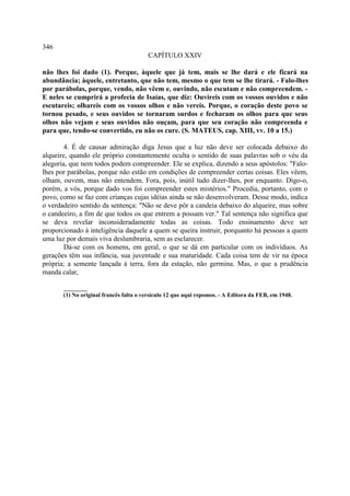 346
                                        CAPÍTULO XXIV

não lhes foi dado (1). Porque, àquele que já tem, mais se lhe dará e ele ficará na
abundância; àquele, entretanto, que não tem, mesmo o que tem se lhe tirará. - Falo-lhes
por parábolas, porque, vendo, não vêem e, ouvindo, não escutam e não compreendem. -
E neles se cumprirá a profecia de Isaías, que diz: Ouvireis com os vossos ouvidos e não
escutareis; olhareis com os vossos olhos e não vereis. Porque, o coração deste povo se
tornou pesado, e seus ouvidos se tornaram surdos e fecharam os olhos para que seus
olhos não vejam e seus ouvidos não ouçam, para que seu coração não compreenda e
para que, tendo-se convertido, eu não os cure. (S. MATEUS, cap. XIII, vv. 10 a 15.)

        4. É de causar admiração diga Jesus que a luz não deve ser colocada debaixo do
alqueire, quando ele próprio constantemente oculta o sentido de suas palavras sob o véu da
alegoria, que nem todos podem compreender. Ele se explica, dizendo a seus apóstolos: "Falo-
lhes por parábolas, porque não estão em condições de compreender certas coisas. Eles vêem,
olham, ouvem, mas não entendem. Fora, pois, inútil tudo dizer-lhes, por enquanto. Digo-o,
porém, a vós, porque dado vos foi compreender estes mistérios." Procedia, portanto, com o
povo, como se faz com crianças cujas idéias ainda se não desenvolveram. Desse modo, indica
o verdadeiro sentido da sentença: "Não se deve pôr a candeia debaixo do alqueire, mas sobre
o candeeiro, a fim de que todos os que entrem a possam ver." Tal sentença não significa que
se deva revelar inconsideradamente todas as coisas. Todo ensinamento deve ser
proporcionado à inteligência daquele a quem se queira instruir, porquanto há pessoas a quem
uma luz por demais viva deslumbraria, sem as esclarecer.
        Dá-se com os homens, em geral, o que se dá em particular com os indivíduos. As
gerações têm sua infância, sua juventude e sua maturidade. Cada coisa tem de vir na época
própria; a semente lançada à terra, fora da estação, não germina. Mas, o que a prudência
manda calar,

       ________
       (1) No original francês falta o versículo 12 que aqui repomos. - A Editora da FEB, em 1948.
 