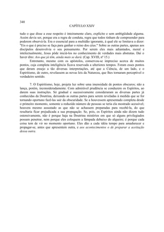 348
                                     CAPÍTULO XXIV

tudo o que disse a esse respeito é inteiramente claro, explícito e sem ambigüidade alguma.
Assim devia ser, porque era a regra de conduta, regra que todos tinham de compreender para
poderem observá-la. Era o essencial para a multidão ignorante, à qual ele se limitava a dizer:
"Eis o que é preciso se faça para ganhar o reino dos céus." Sobre as outras partes, apenas aos
discípulos desenvolvia o seu pensamento. Por serem eles mais adiantados, moral e
intelectualmente, Jesus pôde iniciá-los no conhecimento de verdades mais abstratas. Daí o
haver dito: Aos que já têm, ainda mais se dará. (Cap. XVIII, nº 15.)
        Entretanto, mesmo com os apóstolos, conservou-se impreciso acerca de muitos
pontos, cuja completa inteligência ficava reservada a ulteriores tempos. Foram esses pontos
que deram ensejo a tão diversas interpretações, até que a Ciência, de um lado, e o
Espiritismo, de outro, revelassem as novas leis da Natureza, que lhes tornaram perceptível o
verdadeiro sentido.

        7. O Espiritismo, hoje, projeta luz sobre uma imensidade de pontos obscuros; não a
lança, porém, inconsideradamente. Com admirável prudência se conduzem os Espíritos, ao
darem suas instruções. Só gradual e sucessivamente consideraram as diversas partes já
conhecidas da Doutrina, deixando as outras partes para serem reveladas à medida que se for
tornando oportuno fazê-las sair da obscuridade. Se a houvessem apresentado completa desde
o primeiro momento, somente a reduzido número de pessoas se teria ela mostrado acessível;
houvera mesmo assustado as que não se achassem preparadas para recebê-la, do que
resultaria ficar prejudicada a sua propagação. Se, pois, os Espíritos ainda não dizem tudo
ostensivamente, não é porque haja na Doutrina mistérios em que só alguns privilegiados
possam penetrar, nem porque eles coloquem a lâmpada debaixo do alqueire; é porque cada
coisa tem de vir no momento oportuno. Eles dão a cada idéia tempo para amadurecer e
propagar-se, antes que apresentem outra, e aos acontecimentos o de preparar a aceitação
dessa outra.
 