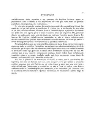 35
                                       INTRODUÇÃO

verdadeiramente sérios negariam o seu concurso. Os Espíritos levianos, pouco se
preocupando com a verdade, a tudo respondem; daí vem que, sobre todas as questões
prematuras, há sempre respostas contraditórias.
     Os princípios acima não resultam de uma teoria pessoal: são conseqüência forçada das
condições em que os Espíritos se manifestam. E evidente que, se um Espírito diz uma coisa
de um lado, enquanto milhões de outros dizem o contrário algures, a presunção de verdade
não pode estar com aquele que é o único ou quase o único de tal parecer. Ora, pretender
alguém ter razão contra todos seria tão ilógico da parte dos Espíritos, quanto da parte dos
homens. Os Espíritos verdadeiramente ponderados, se não se sentem suficientemente
esclarecidos sobre uma questão, nunca a resolvem de modo absoluto; declaram que apenas a
tratam do seu ponto de vista e aconselham que se aguarde a confirmação.
     Por grande, bela e justa que seja uma idéia, impossível é que desde o primeiro momento
congregue todas as opiniões. Os conflitos que daí decorrem são conseqüência inevitável do
movimento que se opera; eles são mesmo necessários para maior realce da verdade e convém
se produzam desde logo, para que as idéias falsas prontamente sejam postas de lado. Os
espíritas que a esse respeito alimentassem qualquer temor podem ficar perfeitamente
tranqüilos: todas as pretensões insuladas cairão, pela força mesma das coisas, diante do
enorme e poderoso critério da concordância universal.
     Não será à opinião de um homem que se aliarão os outros, mas à voz unânime dos
Espíritos; não será um homem, nem nós, nem qualquer outro que fundará a ortodoxia
espírita; tampouco será um Espírito que se venha impor a quem quer que seja: será a
universalidade dos Espíritos que se comunicam em toda a Terra, por ordem e eus. Esse o
caráter essencial da Doutrina Espírita; essa a sua força, a sua autoridade. Quis Deus que a sua
lei assentasse em base inamovível e por isso não lhe deu por fundamento a cabeça frágil de
um só.
 