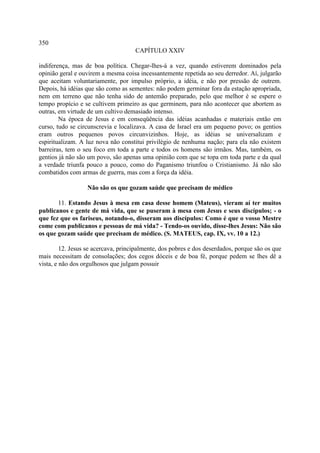 350
                                     CAPÍTULO XXIV

indiferença, mas de boa política. Chegar-lhes-á a vez, quando estiverem dominados pela
opinião geral e ouvirem a mesma coisa incessantemente repetida ao seu derredor. Aí, julgarão
que aceitam voluntariamente, por impulso próprio, a idéia, e não por pressão de outrem.
Depois, há idéias que são como as sementes: não podem germinar fora da estação apropriada,
nem em terreno que não tenha sido de antemão preparado, pelo que melhor é se espere o
tempo propício e se cultivem primeiro as que germinem, para não acontecer que abortem as
outras, em virtude de um cultivo demasiado intenso.
        Na época de Jesus e em conseqüência das idéias acanhadas e materiais então em
curso, tudo se circunscrevia e localizava. A casa de Israel era um pequeno povo; os gentios
eram outros pequenos povos circunvizinhos. Hoje, as idéias se universalizam e
espiritualizam. A luz nova não constitui privilégio de nenhuma nação; para ela não existem
barreiras, tem o seu foco em toda a parte e todos os homens são irmãos. Mas, também, os
gentios já não são um povo, são apenas uma opinião com que se topa em toda parte e da qual
a verdade triunfa pouco a pouco, como do Paganismo triunfou o Cristianismo. Já não são
combatidos com armas de guerra, mas com a força da idéia.

                  Não são os que gozam saúde que precisam de médico

       11. Estando Jesus à mesa em casa desse homem (Mateus), vieram aí ter muitos
publicanos e gente de má vida, que se puseram à mesa com Jesus e seus discípulos; - o
que fez que os fariseus, notando-o, disseram aos discípulos: Como é que o vosso Mestre
come com publicanos e pessoas de má vida? - Tendo-os ouvido, disse-lhes Jesus: Não são
os que gozam saúde que precisam de médico. (S. MATEUS, cap. IX, vv. 10 a 12.)

         12. Jesus se acercava, principalmente, dos pobres e dos deserdados, porque são os que
mais necessitam de consolações; dos cegos dóceis e de boa fé, porque pedem se lhes dê a
vista, e não dos orgulhosos que julgam possuir
 
