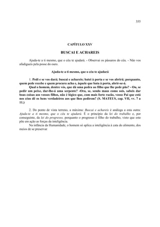 355




                                    CAPÍTULO XXV

                               BUSCAI E ACHAREIS

       Ajuda-te a ti mesmo, que o céu te ajudará. - Observai os pássaros do céu. - Não vos
afadigueis pela posse do ouro.

                       Ajuda-te a ti mesmo, que o céu te ajudará

       1. Pedi e se vos dará; buscai e achareis; batei à porta e se vos abrirá; porquanto,
quem pede recebe e quem procura acha e, àquele que bata à porta, abrir-se-á.
       Qual o homem, dentre vós, que dá uma pedra ao filho que lhe pede pão? - Ou, se
pedir um peixe, dar-lhe-á uma serpente? -Ora, se, sendo maus como sois, sabeis dar
boas coisas aos vossos filhos, não é lógico que, com mais forte razão, vosso Pai que está
nos céus dê os bens verdadeiros aos que lhos pedirem? (S. MATEUS, cap. VII, vv. 7 a
11.)

       2. Do ponto de vista terreno, a máxima: Buscai e achareis é análoga a esta outra:
Ajuda-te a ti mesmo, que o céu te ajudará. É o princípio da lei do trabalho e, por
conseguinte, da lei do progresso, porquanto o progresso é filho do trabalho, visto que este
põe em ação as forças da inteligência.
       Na infância da Humanidade, o homem só aplica a inteligência à cata do alimento, dos
meios de se preservar
 
