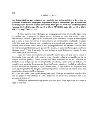 364
                                     CAPÍTULO XXVI

com longas túnicas, que gostam de ser saudados nas praças públicas e de ocupar os
primeiros assentos nas sinagogas e os primeiros lugares nos festins - que, a pretexto de
extensas preces, devoram as casas das viúvas. Essas pessoas receberão condenação mais
rigorosa. (S. LUCAS, cap. XX, vv. 45 a 47; S. MARCOS, cap. XII, vv. 38 a 40; S.
MATEUS, cap. XXIII, v. 14.)

        4. Disse também Jesus: não façais que vos paguem as vossas preces; não façais como
os escribas que, “a pretexto de longas preces, devoram as casas das viuvas”, isto é,
abocanham as fortunas. A prece é ato de caridade, é um arroubo do coração. Cobrar alguém
que se dirija a Deus por outrem é transformar-se em intermediário assalariado. A prece,
então, fica sendo uma fórmula, cujo comprimento se proporciona à soma que custe. Ora, uma
de duas: Deus ou mede ou não mede as suas graças pelo número das palavras. Se estas forem
necessárias em grande número, por que dizê-las poucas, ou quase nenhumas, por aquele que
não pode pagar? E falta de caridade. Se uma só basta, é inútil dizê-las em excesso. Por que
então cobrá-las? É prevaricação.
        Deus não vende os benefícios que concede. Como, pois, um que não é, sequer, o
distribuidor deles, que não pode garantir a sua obtenção, cobraria um pedido que talvez
nenhum resultado produza? Não é possível que Deus subordine um ato de clemência, de
bondade ou de justiça, que da sua misericórdia se solicite, a uma soma em dinheiro. Do
contrário, se a soma não fosse paga, ou fosse insuficiente, a justiça, a bondade e a clemência
de Deus ficariam em suspenso. A razão, o bom senso e a lógica dizem ser impossível que
Deus, a perfeição absoluta, delegue a criaturas imperfeitas o direito de estabelecer preço para
a sua justiça. A justiça de Deus é como o
Sol: existe para todos, para o pobre como para o rico. Pois que se considera imoral traficar
com as graças de um soberano da Terra, poder-se-á ter por lícito o comércio com as do
soberano do Universo?
        Ainda outro inconveniente apresentam as preces pagas: é que aquele que as compra se
julga, as mais das
 