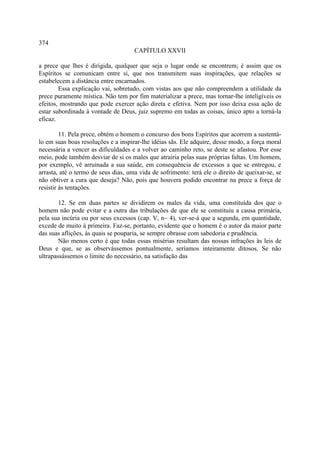 374
                                     CAPÍTULO XXVII

a prece que lhes é dirigida, qualquer que seja o lugar onde se encontrem; é assim que os
Espíritos se comunicam entre si, que nos transmitem suas inspirações, que relações se
estabelecem a distância entre encarnados.
        Essa explicação vai, sobretudo, com vistas aos que não compreendem a utilidade da
prece puramente mística. Não tem por fim materializar a prece, mas tornar-lhe inteligíveis os
efeitos, mostrando que pode exercer ação direta e efetiva. Nem por isso deixa essa ação de
estar subordinada à vontade de Deus, juiz supremo em todas as coisas, único apto a torná-la
eficaz.

         11. Pela prece, obtém o homem o concurso dos bons Espíritos que acorrem a sustentá-
lo em suas boas resoluções e a inspirar-lhe idéias sãs. Ele adquire, desse modo, a força moral
necessária a vencer as dificuldades e a volver ao caminho reto, se deste se afastou. Por esse
meio, pode também desviar de si os males que atrairia pelas suas próprias faltas. Um homem,
por exemplo, vê arruinada a sua saúde, em consequência de excessos a que se entregou, e
arrasta, até o termo de seus dias, uma vida de sofrimento: terá ele o direito de queixar-se, se
não obtiver a cura que deseja? Não, pois que houvera podido encontrar na prece a força de
resistir às tentações.

        12. Se em duas partes se dividirem os males da vida, uma constituída dos que o
homem não pode evitar e a outra das tribulações de que ele se constituiu a causa primária,
pela sua incúria ou por seus excessos (cap. V, n~ 4), ver-se-á que a segunda, em quantidade,
excede de muito à primeira. Faz-se, portanto, evidente que o homem é o autor da maior parte
das suas aflições, às quais se pouparia, se sempre obrasse com sabedoria e prudência.
        Não menos certo é que todas essas misérias resultam das nossas infrações às leis de
Deus e que, se as observássemos pontualmente, seríamos inteiramente ditosos. Se não
ultrapassássemos o limite do necessário, na satisfação das
 