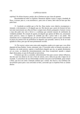 376
                                    CAPÍTULO XXVII

espiritual. Os efeitos da prece, porém, não se limitam aos que vimos de apontar.
        Recomendam-na todos os Espíritos. Renunciar alguém à prece é negar a bondade de
Deus; é recusar, para si, a sua assistência e, para com os outros, abrir mão do bem que lhes
pode fazer.

       13. Acedendo ao pedido que se lhe faz, Deus muitas vezes objetiva recompensar a
intenção, o devotamento e a fé daquele que ora. Daí decorre que a prece do homem de bem
tem mais merecimento aos olhos de Deus e sempre mais eficácia, porquanto o homem vicioso
e mau não pode orar com o fervor e a confiança que somente nascem do sentimento da
verdadeira piedade. Do coração do egoísta, do daquele que apenas de lábios ora, unicamente
saem palavras, nunca os ímpetos de caridade que dão à prece todo o seu poder. Tão
claramente isso se compreende que, por um movimento instintivo, quem se quer recomendar
às preces de outrem fá-lo de preferência às daqueles cujo proceder, sente-se, há de ser mais
agradável a Deus, pois que são mais prontamente ouvidos.

        14. Por exercer a prece uma como ação magnética, poder-se-ia supor que o seu efeito
depende da força fluídica. Assim, entretanto, não é. Exercendo sobre os homens essa ação, os
Espíritos, em sendo preciso, suprem a insuficiência daquele que ora, ou agindo diretamente
em seu nome, ou dando-lhe momentaneamente uma força excepcional, quando o julgam
digno dessa graça, ou que ela lhe pode ser proveitosa.
        O homem que não se considere suficientemente bom para exercer salutar influencia,
não deve por isso abster-se de orar a bem de outrem, com a idéia de que não é digno de ser
escutado. A consciência da sua inferioridade constitui uma prova de humildade, grata sempre
a Deus, que leva em conta a intenção caridosa que o anima. Seu fervor e sua confiança são
um primeiro passo para a sua conversão ao bem, conversão que os Espíritos bons se sentem
ditosos
 