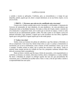 388
                                     CAPÍTULO XXVIII

o sentido e mostra as aplicações. Conforme, pois, as circunstâncias e o tempo de que
disponha, poderá, aquele que ore, dizer a oração dominical, ou na sua forma simples, ou na
desenvolvida.

        3. PRECE. - I. Pai nosso, que estás no céu, santificado seja o teu nome!
        Cremos em ti, Senhor, porque tudo revela o teu poder e a tua bondade. A harmonia do
Universo dá testemunho de uma sabedoria, de uma prudência e de uma previdência que
ultrapassam todas as faculdades humanas. Em todas as obras da Criação, desde o raminho de
erva minúscula e o pequenino inseto, até os astros que se movem no espaço, o nome se acha
inscrito de um ser soberanamente grande e sábio. Por toda a parte se nos depara a prova de
paternal solicitude. Cego, portanto, é aquele que te não reconhece nas tuas obras, orgulhoso
aquele que te não glorifica e ingrato aquele que te não rende graças.

        II. Venha o teu reino!
        Senhor, deste aos homens leis plenas de sabedoria e que lhes dariam a felicidade, se
eles as cumprissem. Com essas leis, fariam reinar entre si a paz e a justiça e mutuamente se
auxiliariam, em vez de se maltratarem, como o fazem. O forte sustentaria o fraco, em vez de
o esmagar. Evitados seriam os males, que se geram dos excessos e dos abusos. Todas as
misérias deste mundo provêm da violação de tuas leis, porquanto nenhuma infração delas
deixa de ocasionar fatais conseqüências.
        Deste ao bruto o instinto, que lhe traça o limite do necessário, e ele maquinalmente se
conforma; ao homem, no entanto, além desse instinto, deste a inteligência e a razão; também
lhe deste a liberdade de cumprir ou infringir aquelas das tuas leis que pessoalmente lhe
concernem, isto é, a liberdade de escolher entre o bem e o mal, a fim de que tenha o mérito e
a responsabilidade das suas ações.
 
