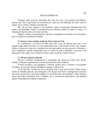 389
                                    PRECES ESPÍRITAS

        Ninguém pode pretextar ignorância das tuas leis, pois, com paternal previdência,
quiseste que elas se gravassem na consciência de cada um, sem distinção de cultos, nem de
nações. Se as violam, é porque as desprezam.
        Dia virá em que, segundo a tua promessa, todos as praticarão. Desaparecido terá,
então, a incredulidade. Todos te reconhecerão por soberano Senhor de todas as coisas, e o
reinado das tuas leis será o teu reino na Terra.
        Digna-te, Senhor, de apressar-lhe o advento, outorgando aos homens a luz necessária,
que os conduza ao caminho da verdade.

        III. Faça-se a tua vontade, assim na Terra como no Céu.
        Se a submissão é um dever do filho para com o pai, do inferior para com o seu
superior, quão maior não deve ser a da criatura para com o seu Criador! Fazer a tua vontade,
Senhor, é observar as tuas leis e submeter-se, sem queixumes, aos teus decretos. O homem a
ela se submeterá, quando compreender que és a fonte de toda a sabedoria e que sem ti ele
nada pode. Fará, então, a tua vontade na Terra, como os eleitos a fazem no Céu.

        IV. Dá-nos o pão de cada dia.
        Dá-nos o alimento indispensável à sustentação das forças do corpo; mas, dá-nos
também o alimento espiritual para o desenvolvimento do nosso Espírito.
        O bruto encontra a sua pastagem; o homem, porém, deve o sustento à sua própria
atividade e aos recursos da sua inteligência, porque o criaste livre.
        Tu lhe hás dito: "Tirarás da terra o alimento com o suor da tua fronte." Desse modo,
fizeste do trabalho, para ele, uma obrigação, a fim de que exercitasse a inteligência na procura
dos meios de prover às suas necessidades e ao seu bem-estar, uns mediante o labor manual,
outros pelo labor intelectual. Sem o trabalho, ele se conservaria estacionário e não poderia
aspirar à felicidade dos Espíritos superiores.
 