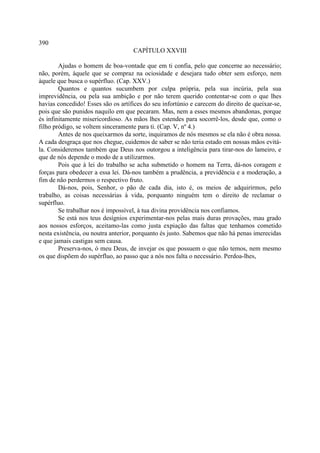 390
                                    CAPÍTULO XXVIII

        Ajudas o homem de boa-vontade que em ti confia, pelo que concerne ao necessário;
não, porém, àquele que se compraz na ociosidade e desejara tudo obter sem esforço, nem
àquele que busca o supérfluo. (Cap. XXV.)
        Quantos e quantos sucumbem por culpa própria, pela sua incúria, pela sua
imprevidência, ou pela sua ambição e por não terem querido contentar-se com o que lhes
havias concedido! Esses são os artífices do seu infortúnio e carecem do direito de queixar-se,
pois que são punidos naquilo em que pecaram. Mas, nem a esses mesmos abandonas, porque
és infinitamente misericordioso. As mãos lhes estendes para socorrê-los, desde que, como o
filho pródigo, se voltem sinceramente para ti. (Cap. V, nº 4.)
        Antes de nos queixarmos da sorte, inquiramos de nós mesmos se ela não é obra nossa.
A cada desgraça que nos chegue, cuidemos de saber se não teria estado em nossas mãos evitá-
la. Consideremos também que Deus nos outorgou a inteligência para tirar-nos do lameiro, e
que de nós depende o modo de a utilizarmos.
        Pois que à lei do trabalho se acha submetido o homem na Terra, dá-nos coragem e
forças para obedecer a essa lei. Dá-nos também a prudência, a previdência e a moderação, a
fim de não perdermos o respectivo fruto.
        Dá-nos, pois, Senhor, o pão de cada dia, isto é, os meios de adquirirmos, pelo
trabalho, as coisas necessárias à vida, porquanto ninguém tem o direito de reclamar o
supérfluo.
        Se trabalhar nos é impossível, à tua divina providência nos confiamos.
        Se está nos teus desígnios experimentar-nos pelas mais duras provações, mau grado
aos nossos esforços, aceitamo-las como justa expiação das faltas que tenhamos cometido
nesta existência, ou noutra anterior, porquanto és justo. Sabemos que não há penas imerecidas
e que jamais castigas sem causa.
        Preserva-nos, ó meu Deus, de invejar os que possuem o que não temos, nem mesmo
os que dispõem do supérfluo, ao passo que a nós nos falta o necessário. Perdoa-lhes,
 
