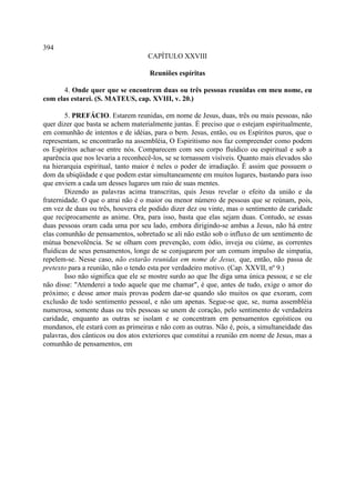 394
                                    CAPÍTULO XXVIII

                                    Reuniões espíritas

       4. Onde quer que se encontrem duas ou três pessoas reunidas em meu nome, eu
com elas estarei. (S. MATEUS, cap. XVIII, v. 20.)

        5. PREFÁCIO. Estarem reunidas, em nome de Jesus, duas, três ou mais pessoas, não
quer dizer que basta se achem materialmente juntas. É preciso que o estejam espiritualmente,
em comunhão de intentos e de idéias, para o bem. Jesus, então, ou os Espíritos puros, que o
representam, se encontrarão na assembléia, O Espiritismo nos faz compreender como podem
os Espíritos achar-se entre nós. Comparecem com seu corpo fluídico ou espiritual e sob a
aparência que nos levaria a reconhecê-los, se se tornassem visíveis. Quanto mais elevados são
na hierarquia espiritual, tanto maior é neles o poder de irradiação. É assim que possuem o
dom da ubiqüidade e que podem estar simultaneamente em muitos lugares, bastando para isso
que enviem a cada um desses lugares um raio de suas mentes.
        Dizendo as palavras acima transcritas, quis Jesus revelar o efeito da união e da
fraternidade. O que o atrai não é o maior ou menor número de pessoas que se reúnam, pois,
em vez de duas ou três, houvera ele podido dizer dez ou vinte, mas o sentimento de caridade
que reciprocamente as anime. Ora, para isso, basta que elas sejam duas. Contudo, se essas
duas pessoas oram cada uma por seu lado, embora dirigindo-se ambas a Jesus, não há entre
elas comunhão de pensamentos, sobretudo se ali não estão sob o influxo de um sentimento de
mútua benevolência. Se se olham com prevenção, com ódio, inveja ou ciúme, as correntes
fluídicas de seus pensamentos, longe de se conjugarem por um comum impulso de simpatia,
repelem-se. Nesse caso, não estarão reunidas em nome de Jesus, que, então, não passa de
pretexto para a reunião, não o tendo esta por verdadeiro motivo. (Cap. XXVII, nº 9.)
        Isso não significa que ele se mostre surdo ao que lhe diga uma única pessoa; e se ele
não disse: "Atenderei a todo aquele que me chamar", é que, antes de tudo, exige o amor do
próximo; e desse amor mais provas podem dar-se quando são muitos os que exoram, com
exclusão de todo sentimento pessoal, e não um apenas. Segue-se que, se, numa assembléia
numerosa, somente duas ou três pessoas se unem de coração, pelo sentimento de verdadeira
caridade, enquanto as outras se isolam e se concentram em pensamentos egoísticos ou
mundanos, ele estará com as primeiras e não com as outras. Não é, pois, a simultaneidade das
palavras, dos cânticos ou dos atos exteriores que constitui a reunião em nome de Jesus, mas a
comunhão de pensamentos, em
 
