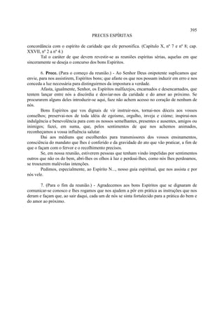 395
                                   PRECES ESPÍRITAS

concordância com o espírito de caridade que ele personifica. (Capítulo X, nº 7 e nº 8; cap.
XXVII, nº 2 a nº 4.)
       Tal o caráter de que devem revestir-se as reuniões espíritas sérias, aquelas em que
sinceramente se deseja o concurso dos bons Espíritos.

        6. Prece. (Para o começo da reunião.) - Ao Senhor Deus onipotente suplicamos que
envie, para nos assistirem, Espíritos bons; que afaste os que nos possam induzir em erro e nos
conceda a luz necessária para distinguirmos da impostura a verdade.
        Afasta, igualmente, Senhor, os Espíritos malfazejos, encarnados e desencarnados, que
tentem lançar entre nós a discórdia e desviar-nos da caridade e do amor ao próximo. Se
procurarem alguns deles introduzir-se aqui, faze não achem acesso no coração de nenhum de
nós.
        Bons Espíritos que vos dignais de vir instruir-nos, tornai-nos dóceis aos vossos
conselhos; preservai-nos de toda idéia de egoísmo, orgulho, inveja e ciúme; inspirai-nos
indulgência e benevolência para com os nossos semelhantes, presentes e ausentes, amigos ou
inimigos; fazei, em suma, que, pelos sentimentos de que nos achemos animados,
reconheçamos a vossa influência salutar.
        Dai aos médiuns que escolherdes para transmissores dos vossos ensinamentos,
consciência do mandato que lhes é conferido e da gravidade do ato que vão praticar, a fim de
que o façam com o fervor e o recolhimento precisos.
        Se, em nossa reunião, estiverem pessoas que tenham vindo impelidas por sentimentos
outros que não os do bem, abri-lhes os olhos à luz e perdoai-lhes, como nós lhes perdoamos,
se trouxerem malévolas intenções.
        Pedimos, especialmente, ao Espírito N..., nosso guia espiritual, que nos assista e por
nós vele.

       7. (Para o fim da reunião.) - Agradecemos aos bons Espíritos que se dignaram de
comunicar-se conosco e lhes rogamos que nos ajudem a pôr em prática as instruções que nos
deram e façam que, ao sair daqui, cada um de nós se sinta fortalecido para a prática do bem e
do amor ao próximo.
 