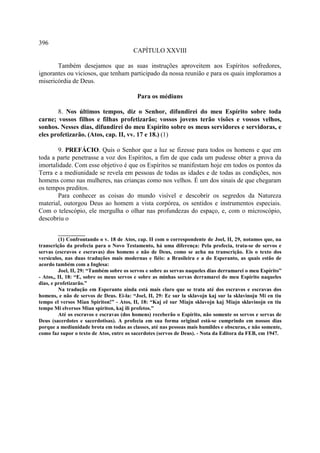 396
                                        CAPÍTULO XXVIII

       Também desejamos que as suas instruções aproveitem aos Espíritos sofredores,
ignorantes ou viciosos, que tenham participado da nossa reunião e para os quais imploramos a
misericórdia de Deus.

                                          Para os médiuns

       8. Nos últimos tempos, diz o Senhor, difundirei do meu Espírito sobre toda
carne; vossos filhos e filhas profetizarão; vossos jovens terão visões e vossos velhos,
sonhos. Nesses dias, difundirei do meu Espírito sobre os meus servidores e servidoras, e
eles profetizarão. (Atos, cap. II, vv. 17 e 18.) (1)

       9. PREFÁCIO. Quis o Senhor que a luz se fizesse para todos os homens e que em
toda a parte penetrasse a voz dos Espíritos, a fim de que cada um pudesse obter a prova da
imortalidade. Com esse objetivo é que os Espíritos se manifestam hoje em todos os pontos da
Terra e a mediunidade se revela em pessoas de todas as idades e de todas as condições, nos
homens como nas mulheres, nas crianças como nos velhos. É um dos sinais de que chegaram
os tempos preditos.
       Para conhecer as coisas do mundo visível e descobrir os segredos da Natureza
material, outorgou Deus ao homem a vista corpórea, os sentidos e instrumentos especiais.
Com o telescópio, ele mergulha o olhar nas profundezas do espaço, e, com o microscópio,
descobriu o

         __________
         (1) Confrontando o v. 18 de Atos, cap. II com o correspondente de Joel, II, 29, notamos que, na
transcrição da profecia para o Novo Testamento, há uma diferença: Pela profecia, trata-se de servos e
servas (escravos e escravas) dos homens e não de Deus, como se acha na transcrição. Eis o texto dos
versículos, nas duas traduções mais modernas e fiéis: a Brasileira e a do Esperanto, as quais estão de
acordo também com a Inglesa:
         Joel, II, 29: “Também sobre os servos e sobre as servas naqueles dias derramarei o meu Espírito”
- Atos,, II, 18: “E, sobre os meus servos e sobre as minhas servas derramarei do meu Espírito naqueles
dias, e profetizarão.”
         Na tradução em Esperanto ainda está mais claro que se trata até dos escravos e escravas dos
homens, e não de servos de Deus. Ei-la: “Joel, II, 29: Ec sur la sklavojn kaj sur la sklavinoju Mi en tiu
tempo el versos Mian Spiriton!” - Atos, II, 18: “Kaj eê sur Miajn sklavojn kaj Miajn sklavinojn en tiu
tempo Mi elversos Mian spiriton, kaj ili profetos.”
         Até os escravos e escravas (dos homens) receberão o Espírito, não somente os servos e servas de
Deus (sacerdotes e sacerdotisas). A profecia em sua forma original está-se cumprindo em nossos dias
porque a mediunidade brota em todas as classes, até nas pessoas mais humildes e obscuras, e não somente,
como faz supor o texto de Atos, entre os sacerdotes (servos de Deus). - Nota da Editora da FEB, em 1947.
 